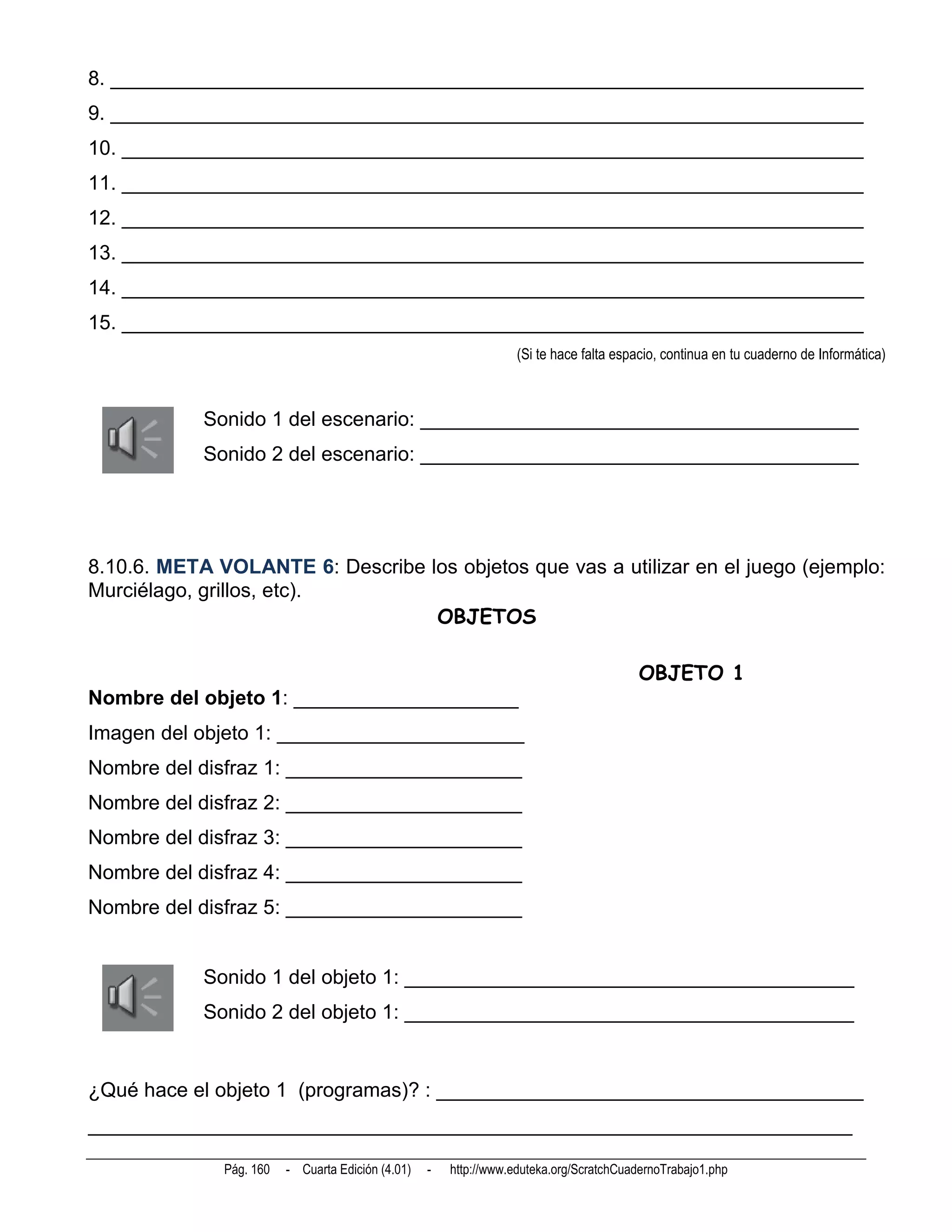 8. ___________________________________________________________________
9. ___________________________________________________________________
10. __________________________________________________________________
11. __________________________________________________________________
12. __________________________________________________________________
13. __________________________________________________________________
14. __________________________________________________________________
15. __________________________________________________________________
                                                                   (Si te hace falta espacio, continua en tu cuaderno de Informática)



            Sonido 1 del escenario: _______________________________________
            Sonido 2 del escenario: _______________________________________




8.10.6. META VOLANTE 6: Describe los objetos que vas a utilizar en el juego (ejemplo:
Murciélago, grillos, etc).
                                  OBJETOS

                                                                                        OBJETO 1
Nombre del objeto 1: ____________________
Imagen del objeto 1: ______________________
Nombre del disfraz 1: _____________________
Nombre del disfraz 2: _____________________
Nombre del disfraz 3: _____________________
Nombre del disfraz 4: _____________________
Nombre del disfraz 5: _____________________


            Sonido 1 del objeto 1: ________________________________________
            Sonido 2 del objeto 1: ________________________________________


¿Qué hace el objeto 1 (programas)? : ______________________________________
____________________________________________________________________

              Pág. 160   - Cuarta Edición (4.01)   -   http://www.eduteka.org/ScratchCuadernoTrabajo1.php
 
