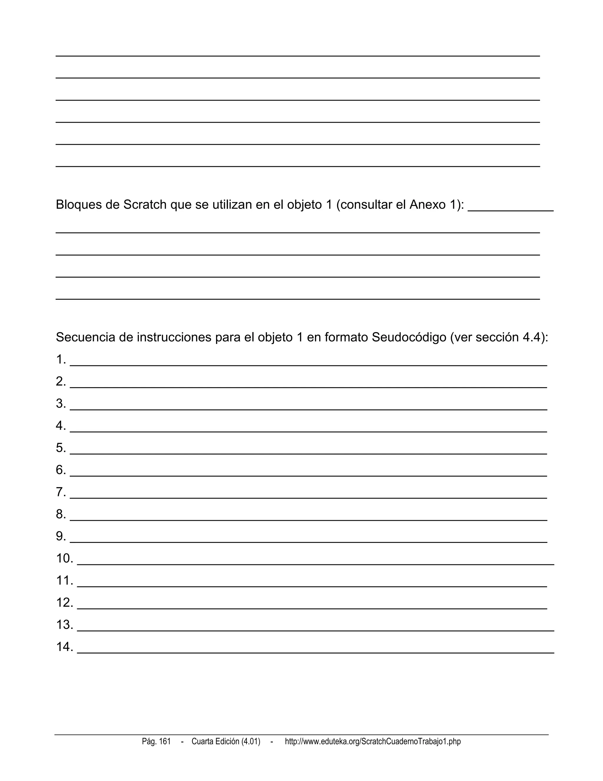 ____________________________________________________________________
____________________________________________________________________
____________________________________________________________________
____________________________________________________________________
____________________________________________________________________
____________________________________________________________________


Bloques de Scratch que se utilizan en el objeto 1 (consultar el Anexo 1): ____________
____________________________________________________________________
____________________________________________________________________
____________________________________________________________________
____________________________________________________________________


Secuencia de instrucciones para el objeto 1 en formato Seudocódigo (ver sección 4.4):
1. ___________________________________________________________________
2. ___________________________________________________________________
3. ___________________________________________________________________
4. ___________________________________________________________________
5. ___________________________________________________________________
6. ___________________________________________________________________
7. ___________________________________________________________________
8. ___________________________________________________________________
9. ___________________________________________________________________
10. ___________________________________________________________________
11. __________________________________________________________________
12. __________________________________________________________________
13. ___________________________________________________________________
14. ___________________________________________________________________




              Pág. 161   - Cuarta Edición (4.01)   -   http://www.eduteka.org/ScratchCuadernoTrabajo1.php
 