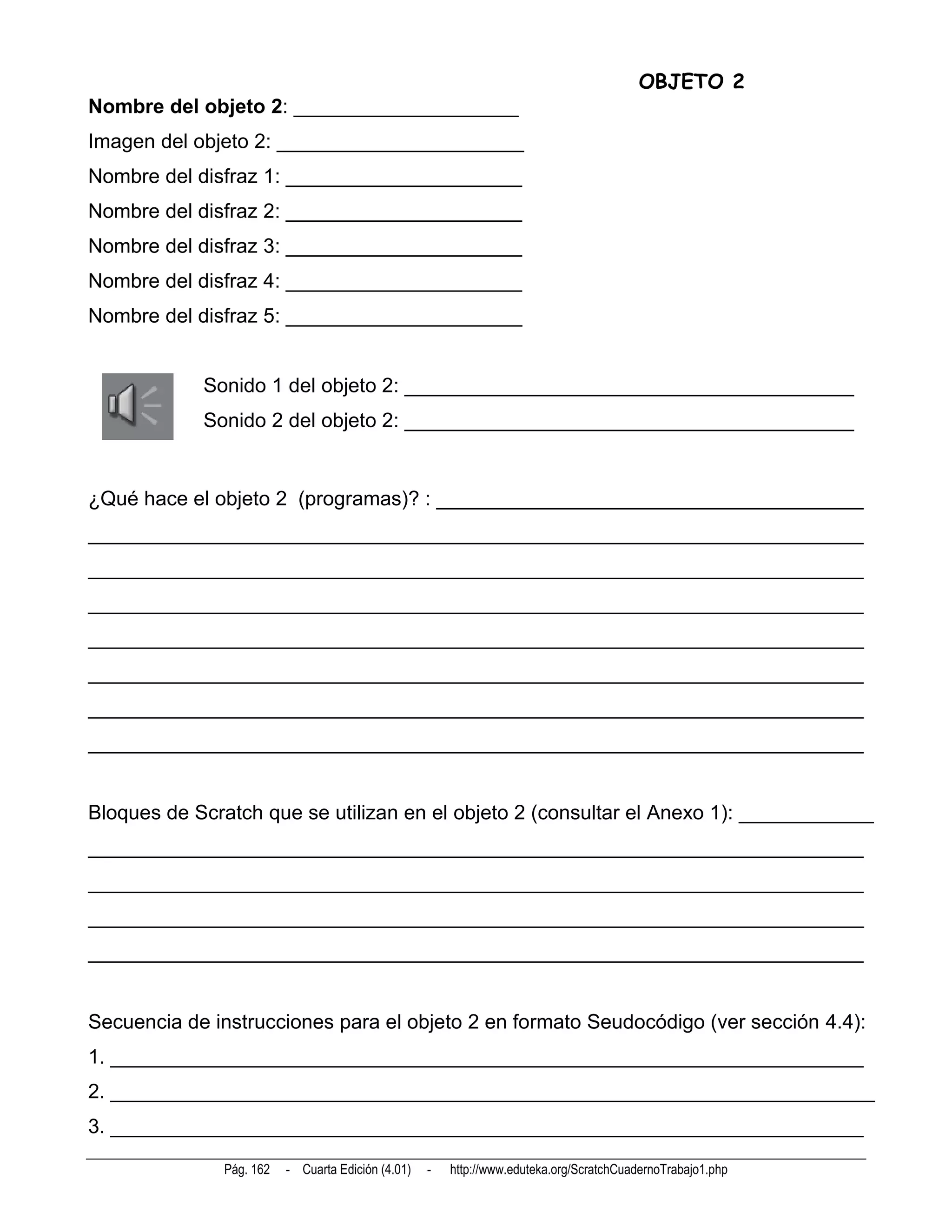 OBJETO 2
Nombre del objeto 2: ____________________
Imagen del objeto 2: ______________________
Nombre del disfraz 1: _____________________
Nombre del disfraz 2: _____________________
Nombre del disfraz 3: _____________________
Nombre del disfraz 4: _____________________
Nombre del disfraz 5: _____________________


            Sonido 1 del objeto 2: ________________________________________
            Sonido 2 del objeto 2: ________________________________________


¿Qué hace el objeto 2 (programas)? : ______________________________________
_____________________________________________________________________
_____________________________________________________________________
_____________________________________________________________________
_____________________________________________________________________
_____________________________________________________________________
_____________________________________________________________________
_____________________________________________________________________


Bloques de Scratch que se utilizan en el objeto 2 (consultar el Anexo 1): ____________
_____________________________________________________________________
_____________________________________________________________________
_____________________________________________________________________
_____________________________________________________________________


Secuencia de instrucciones para el objeto 2 en formato Seudocódigo (ver sección 4.4):
1. ___________________________________________________________________
2. ____________________________________________________________________
3. ___________________________________________________________________

              Pág. 162   - Cuarta Edición (4.01)   -   http://www.eduteka.org/ScratchCuadernoTrabajo1.php
 