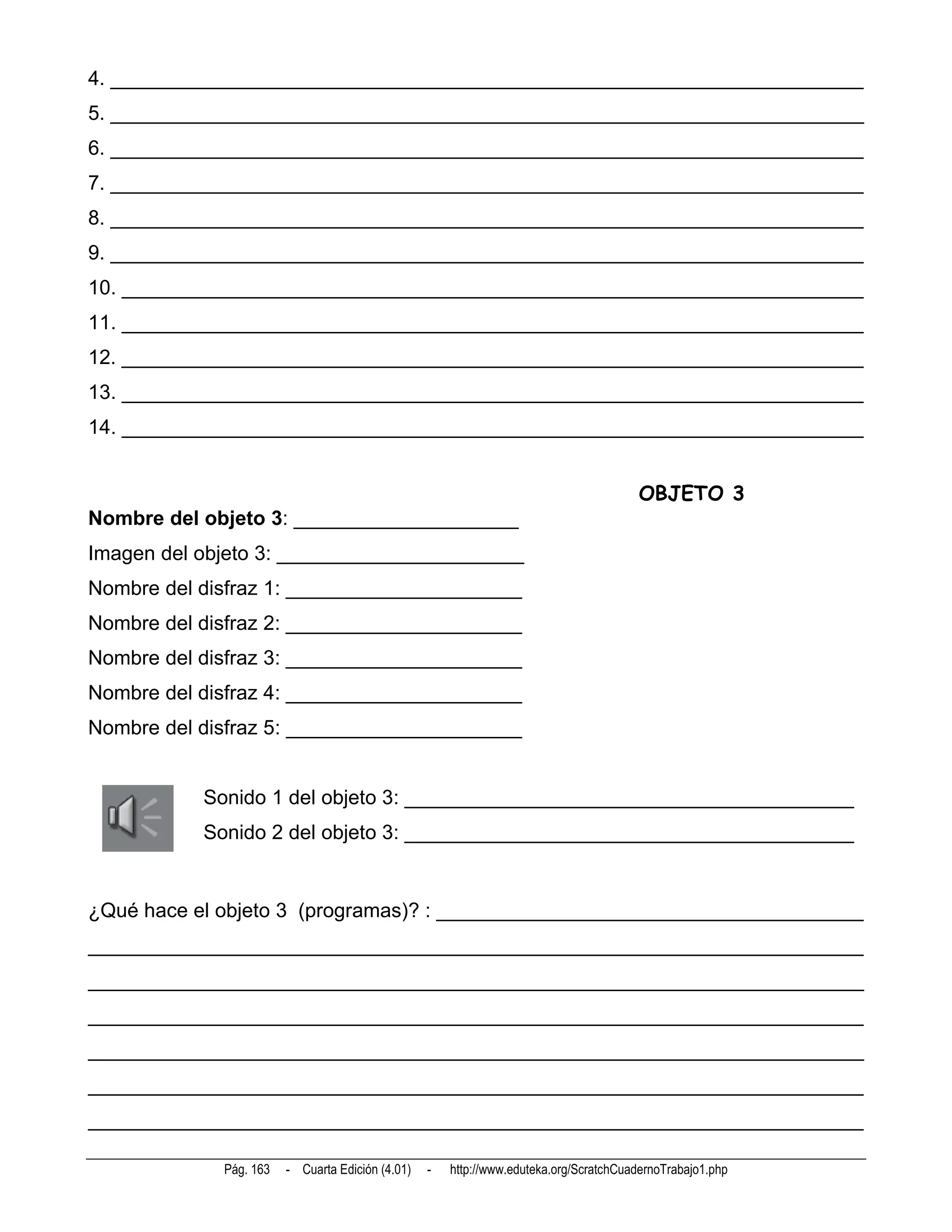 4. ___________________________________________________________________
5. ___________________________________________________________________
6. ___________________________________________________________________
7. ___________________________________________________________________
8. ___________________________________________________________________
9. ___________________________________________________________________
10. __________________________________________________________________
11. __________________________________________________________________
12. __________________________________________________________________
13. __________________________________________________________________
14. __________________________________________________________________


                                                                                       OBJETO 3
Nombre del objeto 3: ____________________
Imagen del objeto 3: ______________________
Nombre del disfraz 1: _____________________
Nombre del disfraz 2: _____________________
Nombre del disfraz 3: _____________________
Nombre del disfraz 4: _____________________
Nombre del disfraz 5: _____________________


           Sonido 1 del objeto 3: ________________________________________
           Sonido 2 del objeto 3: ________________________________________


¿Qué hace el objeto 3 (programas)? : ______________________________________
_____________________________________________________________________
_____________________________________________________________________
_____________________________________________________________________
_____________________________________________________________________
_____________________________________________________________________
_____________________________________________________________________

             Pág. 163   - Cuarta Edición (4.01)   -   http://www.eduteka.org/ScratchCuadernoTrabajo1.php
 