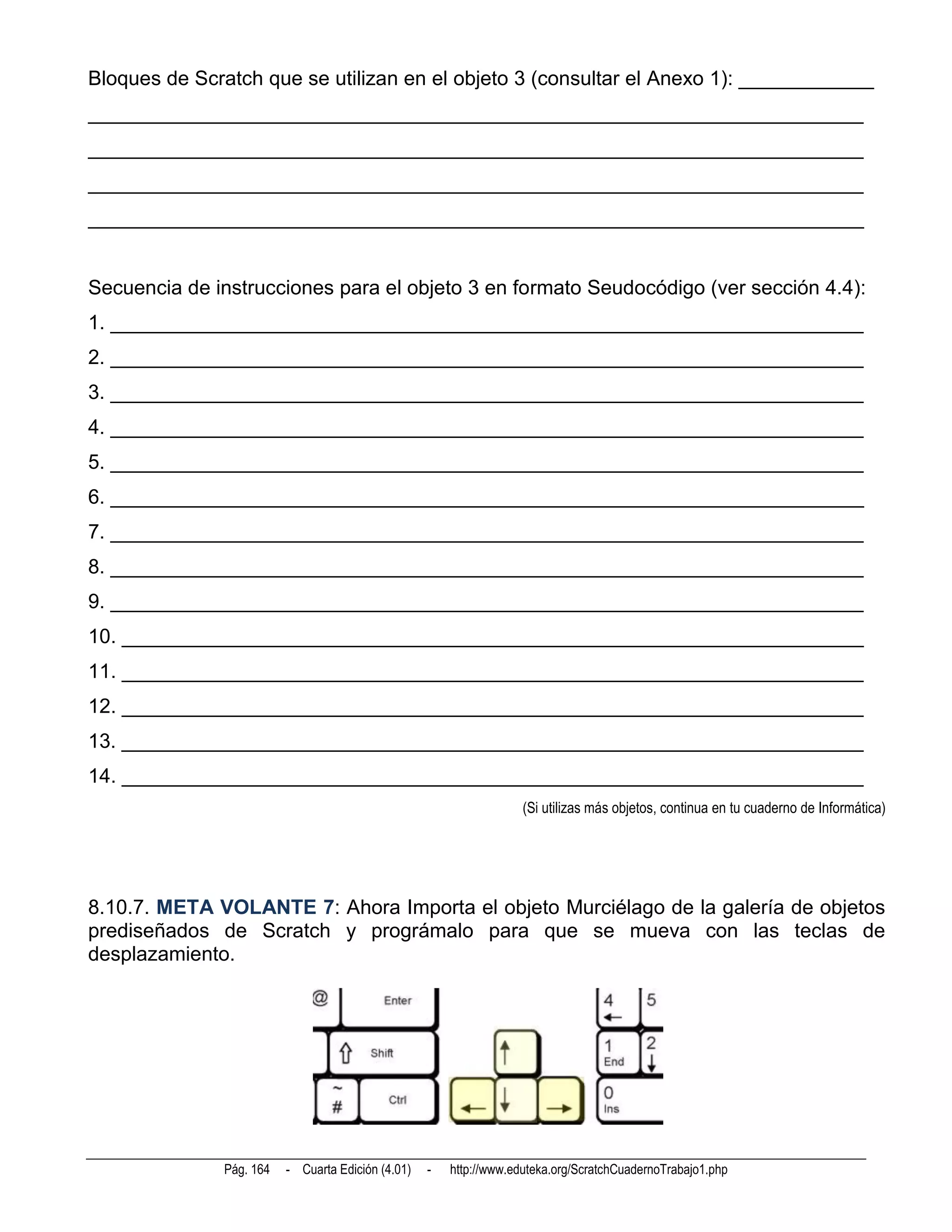 Bloques de Scratch que se utilizan en el objeto 3 (consultar el Anexo 1): ____________
_____________________________________________________________________
_____________________________________________________________________
_____________________________________________________________________
_____________________________________________________________________


Secuencia de instrucciones para el objeto 3 en formato Seudocódigo (ver sección 4.4):
1. ___________________________________________________________________
2. ___________________________________________________________________
3. ___________________________________________________________________
4. ___________________________________________________________________
5. ___________________________________________________________________
6. ___________________________________________________________________
7. ___________________________________________________________________
8. ___________________________________________________________________
9. ___________________________________________________________________
10. __________________________________________________________________
11. __________________________________________________________________
12. __________________________________________________________________
13. __________________________________________________________________
14. __________________________________________________________________
                                                                    (Si utilizas más objetos, continua en tu cuaderno de Informática)




8.10.7. META VOLANTE 7: Ahora Importa el objeto Murciélago de la galería de objetos
prediseñados de Scratch y prográmalo para que se mueva con las teclas de
desplazamiento.




              Pág. 164   - Cuarta Edición (4.01)   -   http://www.eduteka.org/ScratchCuadernoTrabajo1.php
 