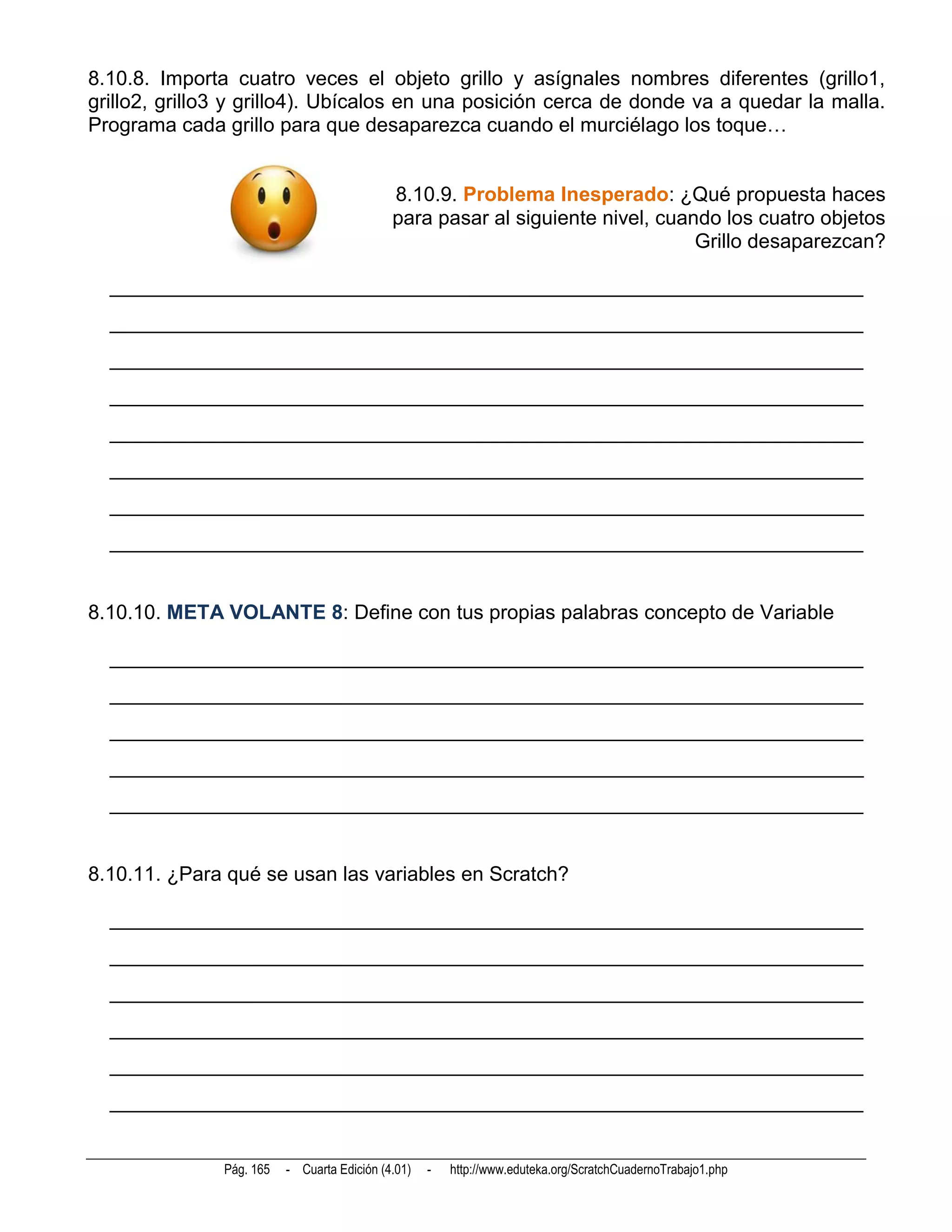 8.10.8. Importa cuatro veces el objeto grillo y asígnales nombres diferentes (grillo1,
grillo2, grillo3 y grillo4). Ubícalos en una posición cerca de donde va a quedar la malla.
Programa cada grillo para que desaparezca cuando el murciélago los toque…


                                             8.10.9. Problema Inesperado: ¿Qué propuesta haces
                                             para pasar al siguiente nivel, cuando los cuatro objetos
                                                                                Grillo desaparezcan?

  __________________________________________________________________________
  __________________________________________________________________________
  __________________________________________________________________________
  __________________________________________________________________________
  __________________________________________________________________________
  __________________________________________________________________________
  __________________________________________________________________________
  __________________________________________________________________________


8.10.10. META VOLANTE 8: Define con tus propias palabras concepto de Variable

  __________________________________________________________________________
  __________________________________________________________________________
  __________________________________________________________________________
  __________________________________________________________________________
  __________________________________________________________________________


8.10.11. ¿Para qué se usan las variables en Scratch?

  __________________________________________________________________________
  __________________________________________________________________________
  __________________________________________________________________________
  __________________________________________________________________________
  __________________________________________________________________________
  __________________________________________________________________________


               Pág. 165   - Cuarta Edición (4.01)   -   http://www.eduteka.org/ScratchCuadernoTrabajo1.php
 