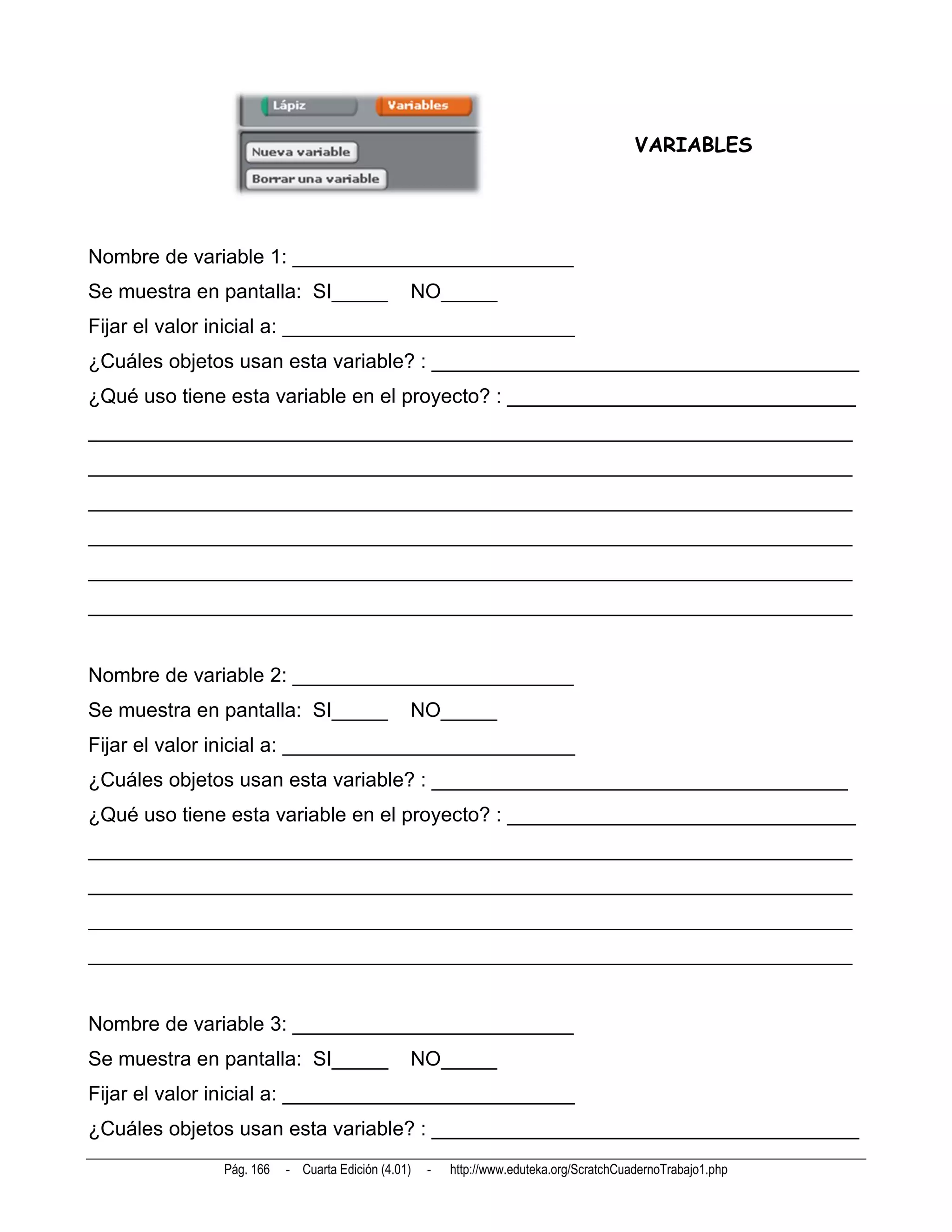 VARIABLES




Nombre de variable 1: _________________________
Se muestra en pantalla: SI_____                NO_____
Fijar el valor inicial a: __________________________
¿Cuáles objetos usan esta variable? : ______________________________________
¿Qué uso tiene esta variable en el proyecto? : _______________________________
____________________________________________________________________
____________________________________________________________________
____________________________________________________________________
____________________________________________________________________
____________________________________________________________________
____________________________________________________________________


Nombre de variable 2: _________________________
Se muestra en pantalla: SI_____                NO_____
Fijar el valor inicial a: __________________________
¿Cuáles objetos usan esta variable? : _____________________________________
¿Qué uso tiene esta variable en el proyecto? : _______________________________
____________________________________________________________________
____________________________________________________________________
____________________________________________________________________
____________________________________________________________________


Nombre de variable 3: _________________________
Se muestra en pantalla: SI_____                NO_____
Fijar el valor inicial a: __________________________
¿Cuáles objetos usan esta variable? : ______________________________________
              Pág. 166   - Cuarta Edición (4.01)   -   http://www.eduteka.org/ScratchCuadernoTrabajo1.php
 