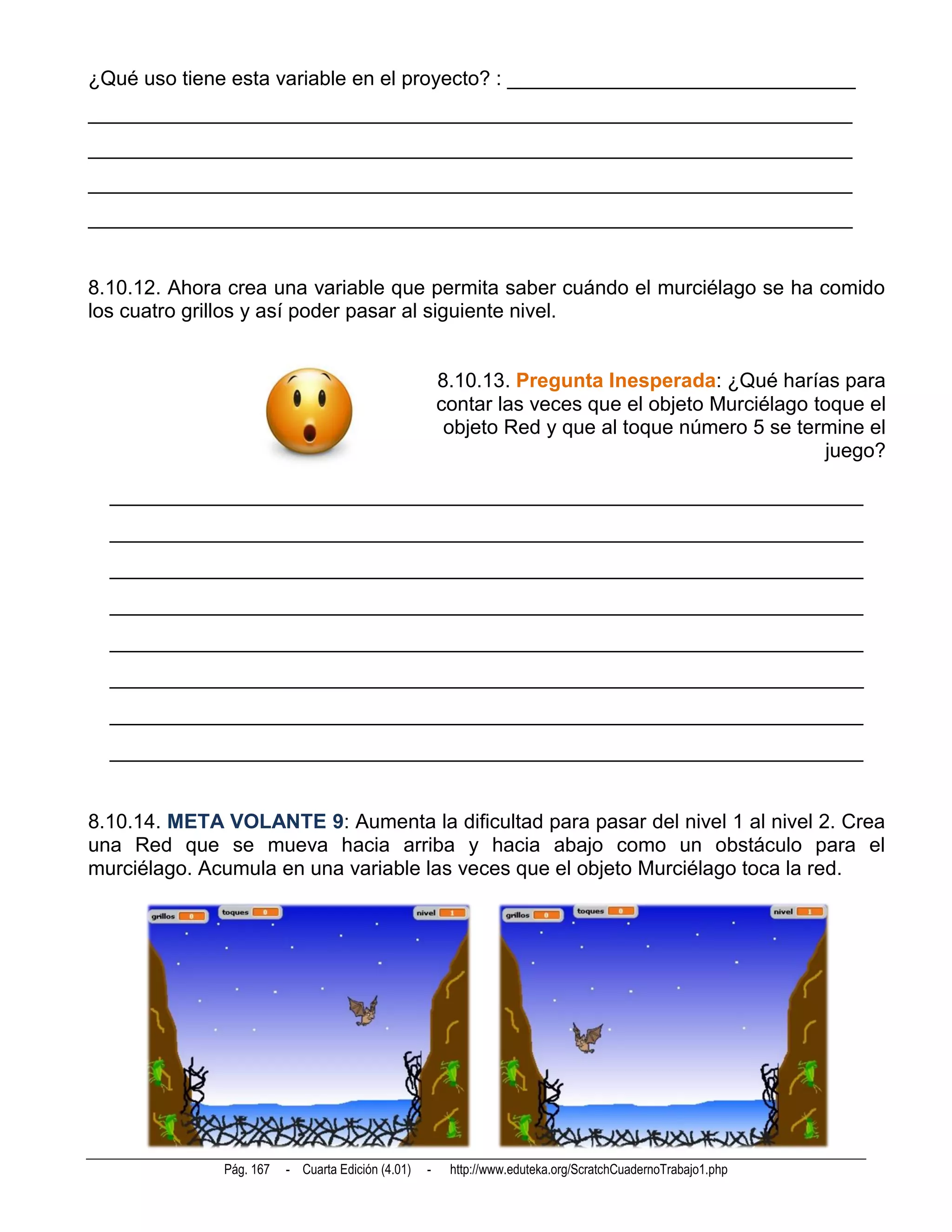 ¿Qué uso tiene esta variable en el proyecto? : _______________________________
____________________________________________________________________
____________________________________________________________________
____________________________________________________________________
____________________________________________________________________


8.10.12. Ahora crea una variable que permita saber cuándo el murciélago se ha comido
los cuatro grillos y así poder pasar al siguiente nivel.


                                                       8.10.13. Pregunta Inesperada: ¿Qué harías para
                                                       contar las veces que el objeto Murciélago toque el
                                                        objeto Red y que al toque número 5 se termine el
                                                                                                  juego?

  __________________________________________________________________________
  __________________________________________________________________________
  __________________________________________________________________________
  __________________________________________________________________________
  __________________________________________________________________________
  __________________________________________________________________________
  __________________________________________________________________________
  __________________________________________________________________________


8.10.14. META VOLANTE 9: Aumenta la dificultad para pasar del nivel 1 al nivel 2. Crea
una Red que se mueva hacia arriba y hacia abajo como un obstáculo para el
murciélago. Acumula en una variable las veces que el objeto Murciélago toca la red.




              Pág. 167   - Cuarta Edición (4.01)   -    http://www.eduteka.org/ScratchCuadernoTrabajo1.php
 