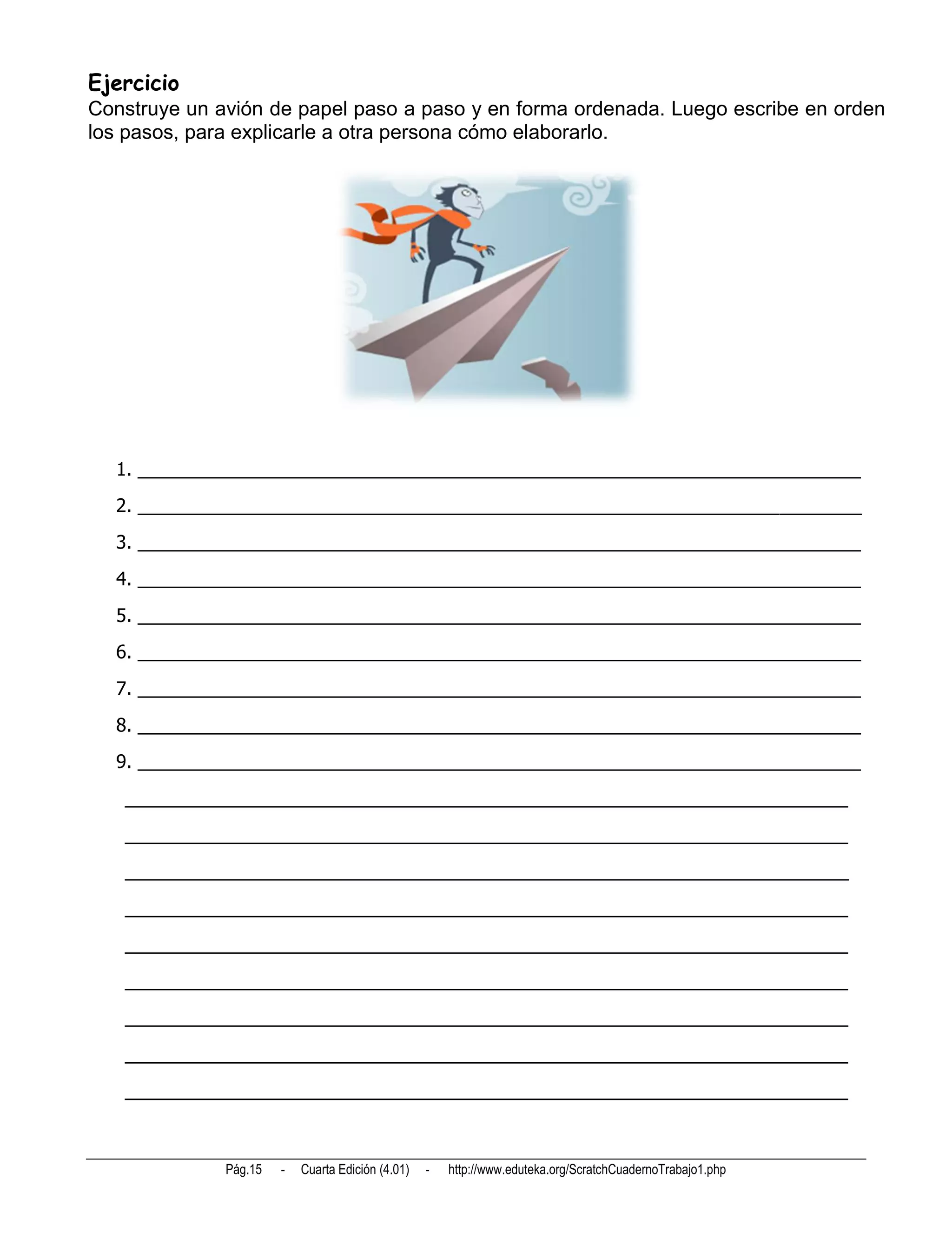 Ejercicio
Construye un avión de papel paso a paso y en forma ordenada. Luego escribe en orden
los pasos, para explicarle a otra persona cómo elaborarlo.




  1. _______________________________________________________________________
  2. _______________________________________________________________________
  3. _______________________________________________________________________
  4. _______________________________________________________________________
  5. _______________________________________________________________________
  6. _______________________________________________________________________
  7. _______________________________________________________________________
  8. _______________________________________________________________________
  9. _______________________________________________________________________
   _______________________________________________________________________
   _______________________________________________________________________
   _______________________________________________________________________
   _______________________________________________________________________
   _______________________________________________________________________
   _______________________________________________________________________
   _______________________________________________________________________
   _______________________________________________________________________
   _______________________________________________________________________



              Pág.15   -   Cuarta Edición (4.01)   -   http://www.eduteka.org/ScratchCuadernoTrabajo1.php
 