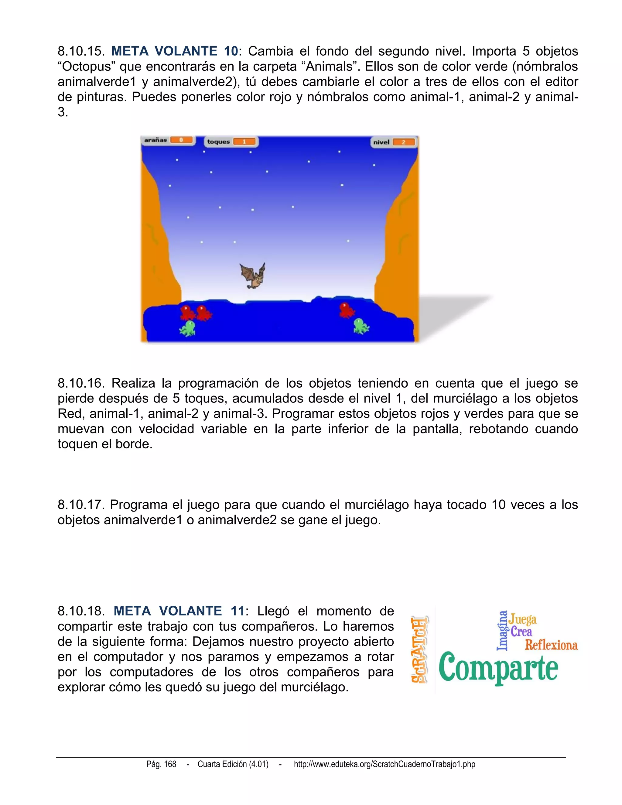 8.10.15. META VOLANTE 10: Cambia el fondo del segundo nivel. Importa 5 objetos
“Octopus” que encontrarás en la carpeta “Animals”. Ellos son de color verde (nómbralos
animalverde1 y animalverde2), tú debes cambiarle el color a tres de ellos con el editor
de pinturas. Puedes ponerles color rojo y nómbralos como animal-1, animal-2 y animal-
3.




8.10.16. Realiza la programación de los objetos teniendo en cuenta que el juego se
pierde después de 5 toques, acumulados desde el nivel 1, del murciélago a los objetos
Red, animal-1, animal-2 y animal-3. Programar estos objetos rojos y verdes para que se
muevan con velocidad variable en la parte inferior de la pantalla, rebotando cuando
toquen el borde.



8.10.17. Programa el juego para que cuando el murciélago haya tocado 10 veces a los
objetos animalverde1 o animalverde2 se gane el juego.




8.10.18. META VOLANTE 11: Llegó el momento de
compartir este trabajo con tus compañeros. Lo haremos
de la siguiente forma: Dejamos nuestro proyecto abierto
en el computador y nos paramos y empezamos a rotar
por los computadores de los otros compañeros para
explorar cómo les quedó su juego del murciélago.




              Pág. 168   - Cuarta Edición (4.01)   -   http://www.eduteka.org/ScratchCuadernoTrabajo1.php
 