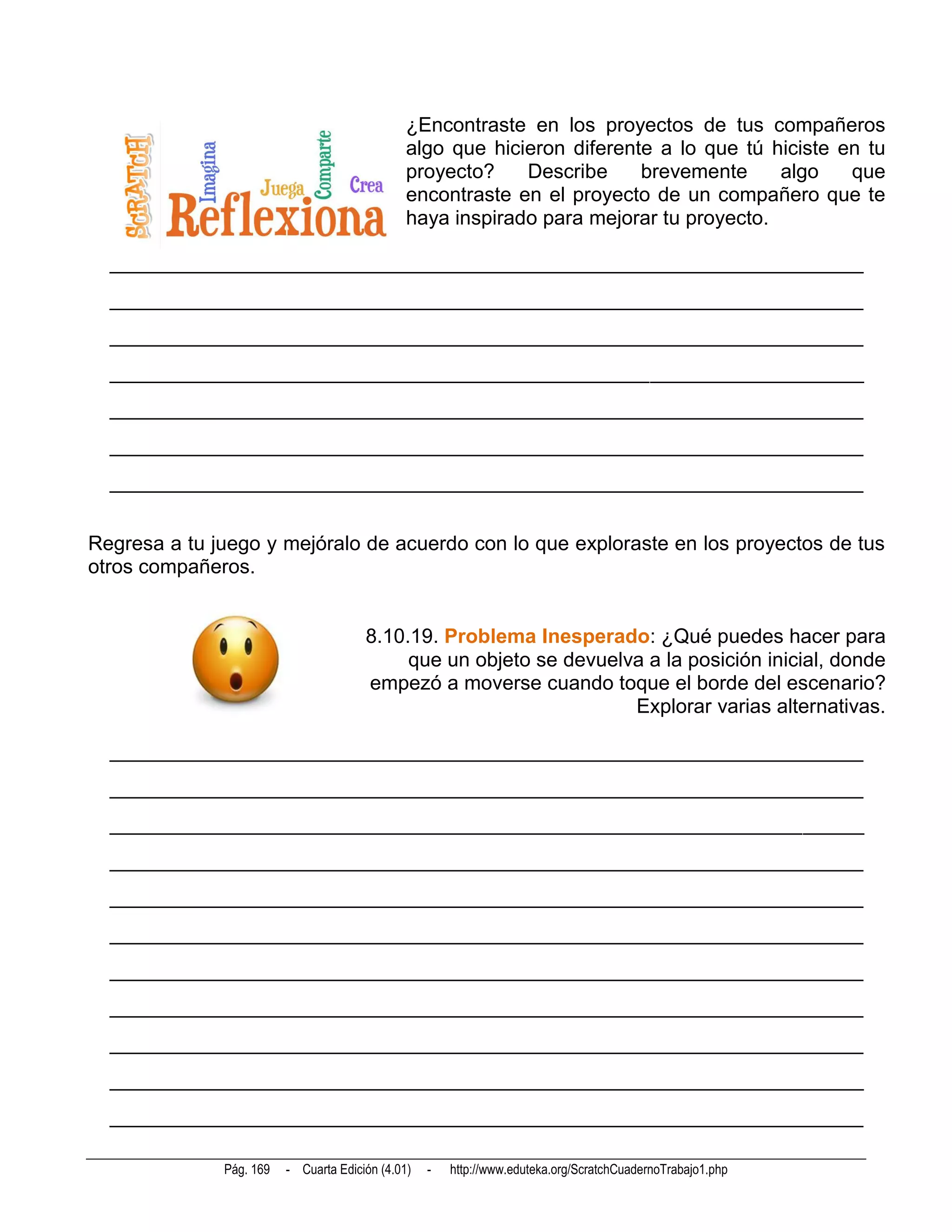 ¿Encontraste en los proyectos de tus compañeros
                                               algo que hicieron diferente a lo que tú hiciste en tu
                                               proyecto?    Describe     brevemente     algo    que
                                               encontraste en el proyecto de un compañero que te
                                               haya inspirado para mejorar tu proyecto.

  __________________________________________________________________________
  __________________________________________________________________________
  __________________________________________________________________________
  __________________________________________________________________________
  __________________________________________________________________________
  __________________________________________________________________________
  __________________________________________________________________________


Regresa a tu juego y mejóralo de acuerdo con lo que exploraste en los proyectos de tus
otros compañeros.


                                       8.10.19. Problema Inesperado: ¿Qué puedes hacer para
                                            que un objeto se devuelva a la posición inicial, donde
                                       empezó a moverse cuando toque el borde del escenario?
                                                                    Explorar varias alternativas.

  __________________________________________________________________________
  __________________________________________________________________________
  __________________________________________________________________________
  __________________________________________________________________________
  __________________________________________________________________________
  __________________________________________________________________________
  __________________________________________________________________________
  __________________________________________________________________________
  __________________________________________________________________________
  __________________________________________________________________________
  __________________________________________________________________________

              Pág. 169   - Cuarta Edición (4.01)   -   http://www.eduteka.org/ScratchCuadernoTrabajo1.php
 