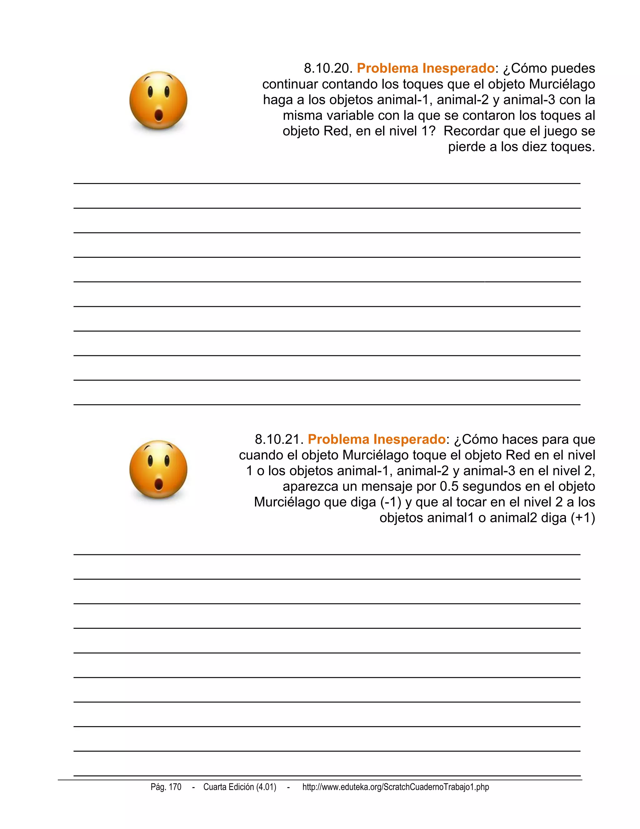 8.10.20. Problema Inesperado: ¿Cómo puedes
                                         continuar contando los toques que el objeto Murciélago
                                         haga a los objetos animal-1, animal-2 y animal-3 con la
                                            misma variable con la que se contaron los toques al
                                            objeto Red, en el nivel 1? Recordar que el juego se
                                                                        pierde a los diez toques.

__________________________________________________________________________
__________________________________________________________________________
__________________________________________________________________________
__________________________________________________________________________
__________________________________________________________________________
__________________________________________________________________________
__________________________________________________________________________
__________________________________________________________________________
__________________________________________________________________________
__________________________________________________________________________


                                    8.10.21. Problema Inesperado: ¿Cómo haces para que
                                  cuando el objeto Murciélago toque el objeto Red en el nivel
                                   1 o los objetos animal-1, animal-2 y animal-3 en el nivel 2,
                                          aparezca un mensaje por 0.5 segundos en el objeto
                                    Murciélago que diga (-1) y que al tocar en el nivel 2 a los
                                                          objetos animal1 o animal2 diga (+1)

__________________________________________________________________________
__________________________________________________________________________
__________________________________________________________________________
__________________________________________________________________________
__________________________________________________________________________
__________________________________________________________________________
__________________________________________________________________________
__________________________________________________________________________
__________________________________________________________________________
__________________________________________________________________________
           Pág. 170   - Cuarta Edición (4.01)   -   http://www.eduteka.org/ScratchCuadernoTrabajo1.php
 