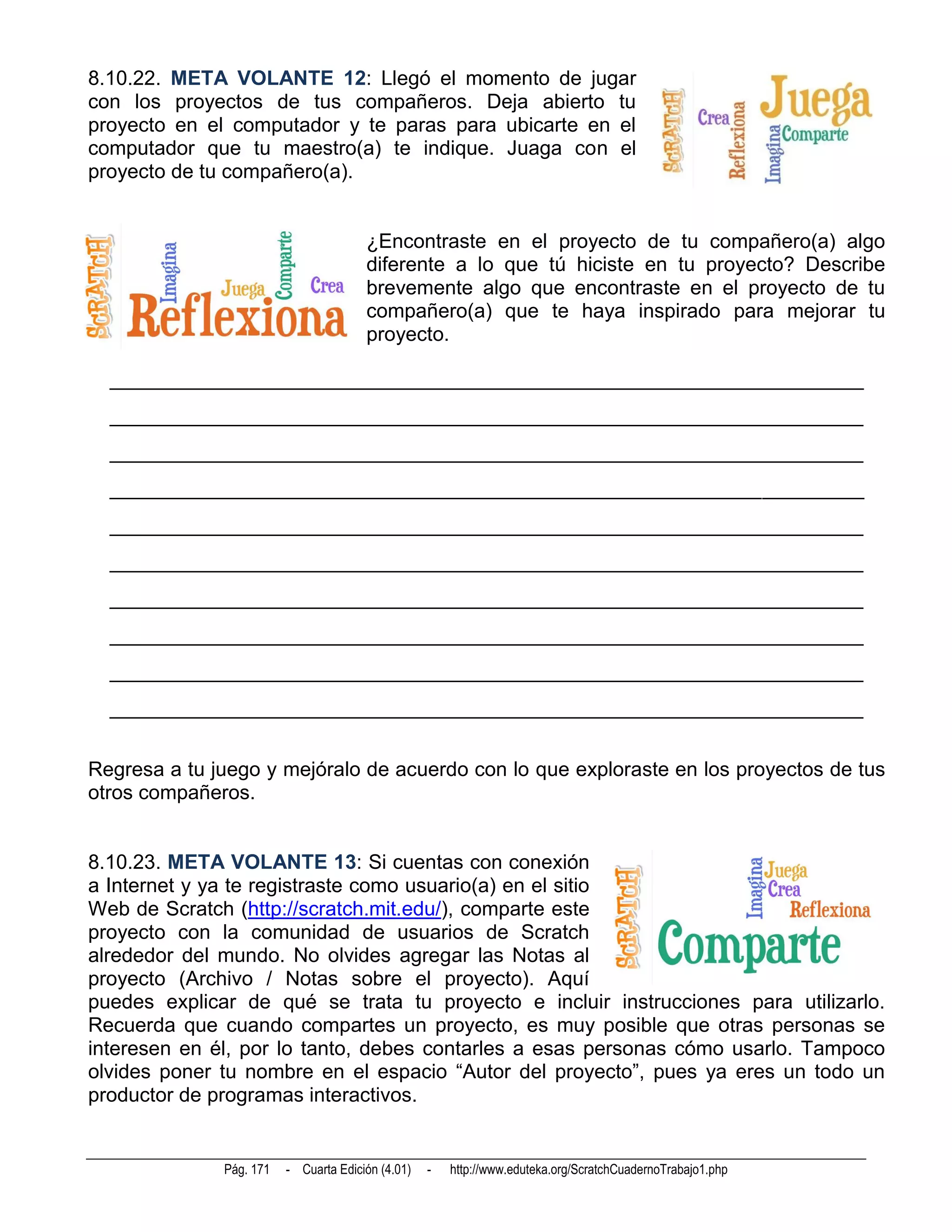 8.10.22. META VOLANTE 12: Llegó el momento de jugar
con los proyectos de tus compañeros. Deja abierto tu
proyecto en el computador y te paras para ubicarte en el
computador que tu maestro(a) te indique. Juaga con el
proyecto de tu compañero(a).


                                       ¿Encontraste en el proyecto de tu compañero(a) algo
                                       diferente a lo que tú hiciste en tu proyecto? Describe
                                       brevemente algo que encontraste en el proyecto de tu
                                       compañero(a) que te haya inspirado para mejorar tu
                                       proyecto.

  __________________________________________________________________________
  __________________________________________________________________________
  __________________________________________________________________________
  __________________________________________________________________________
  __________________________________________________________________________
  __________________________________________________________________________
  __________________________________________________________________________
  __________________________________________________________________________
  __________________________________________________________________________
  __________________________________________________________________________


Regresa a tu juego y mejóralo de acuerdo con lo que exploraste en los proyectos de tus
otros compañeros.


8.10.23. META VOLANTE 13: Si cuentas con conexión
a Internet y ya te registraste como usuario(a) en el sitio
Web de Scratch (http://scratch.mit.edu/), comparte este
proyecto con la comunidad de usuarios de Scratch
alrededor del mundo. No olvides agregar las Notas al
proyecto (Archivo / Notas sobre el proyecto). Aquí
puedes explicar de qué se trata tu proyecto e incluir instrucciones para utilizarlo.
Recuerda que cuando compartes un proyecto, es muy posible que otras personas se
interesen en él, por lo tanto, debes contarles a esas personas cómo usarlo. Tampoco
olvides poner tu nombre en el espacio “Autor del proyecto”, pues ya eres un todo un
productor de programas interactivos.


              Pág. 171   - Cuarta Edición (4.01)   -   http://www.eduteka.org/ScratchCuadernoTrabajo1.php
 