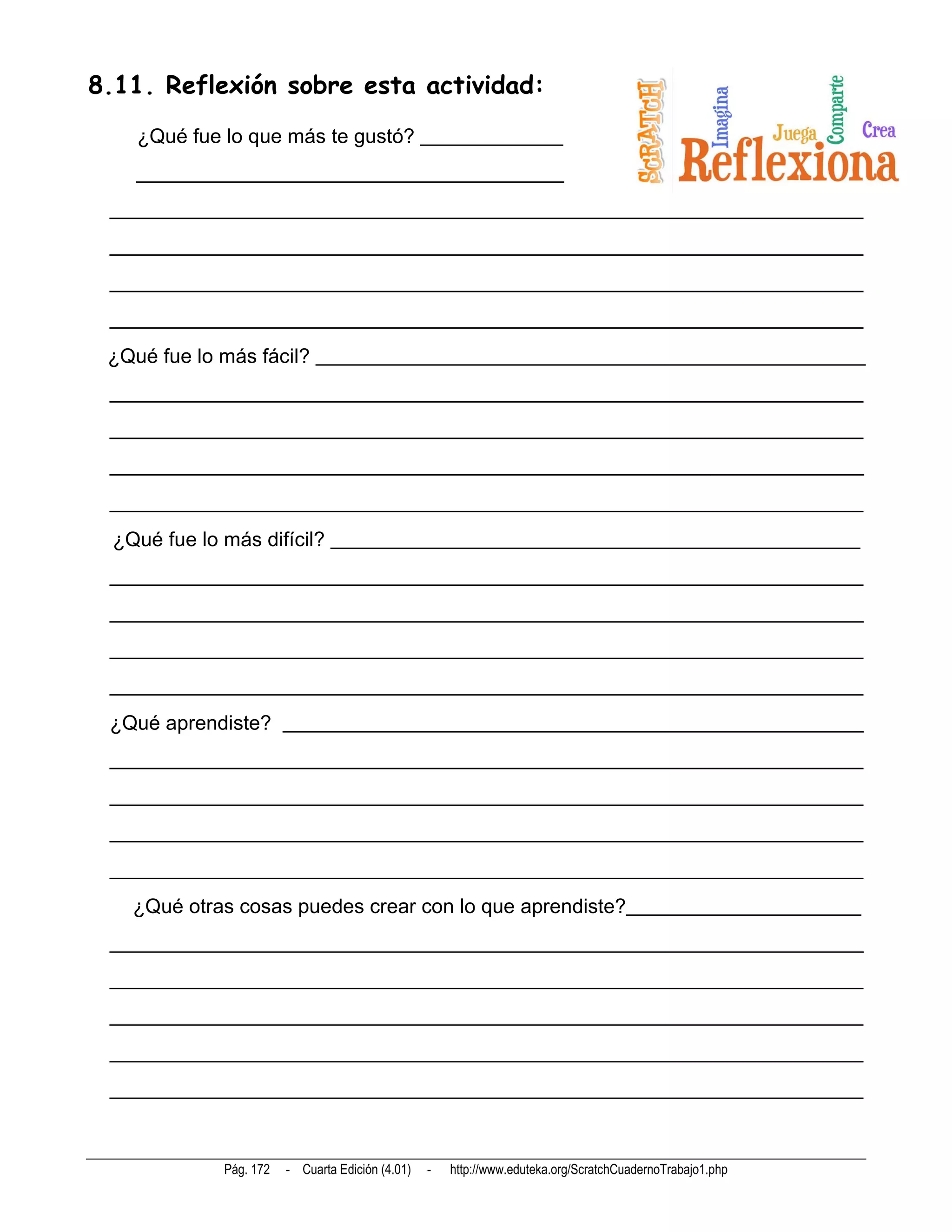 8.11. Reflexión sobre esta actividad:
   ¿Qué fue lo que más te gustó? ______________
   __________________________________________
 __________________________________________________________________________
 __________________________________________________________________________
 __________________________________________________________________________
 __________________________________________________________________________
 ¿Qué fue lo más fácil? ______________________________________________________
 __________________________________________________________________________
 __________________________________________________________________________
 __________________________________________________________________________
 __________________________________________________________________________
 ¿Qué fue lo más difícil? ____________________________________________________
 __________________________________________________________________________
 __________________________________________________________________________
 __________________________________________________________________________
 __________________________________________________________________________
 ¿Qué aprendiste? _________________________________________________________
 __________________________________________________________________________
 __________________________________________________________________________
 __________________________________________________________________________
 __________________________________________________________________________
   ¿Qué otras cosas puedes crear con lo que aprendiste?_______________________
 __________________________________________________________________________
 __________________________________________________________________________
 __________________________________________________________________________
 __________________________________________________________________________
 __________________________________________________________________________



            Pág. 172   - Cuarta Edición (4.01)   -   http://www.eduteka.org/ScratchCuadernoTrabajo1.php
 