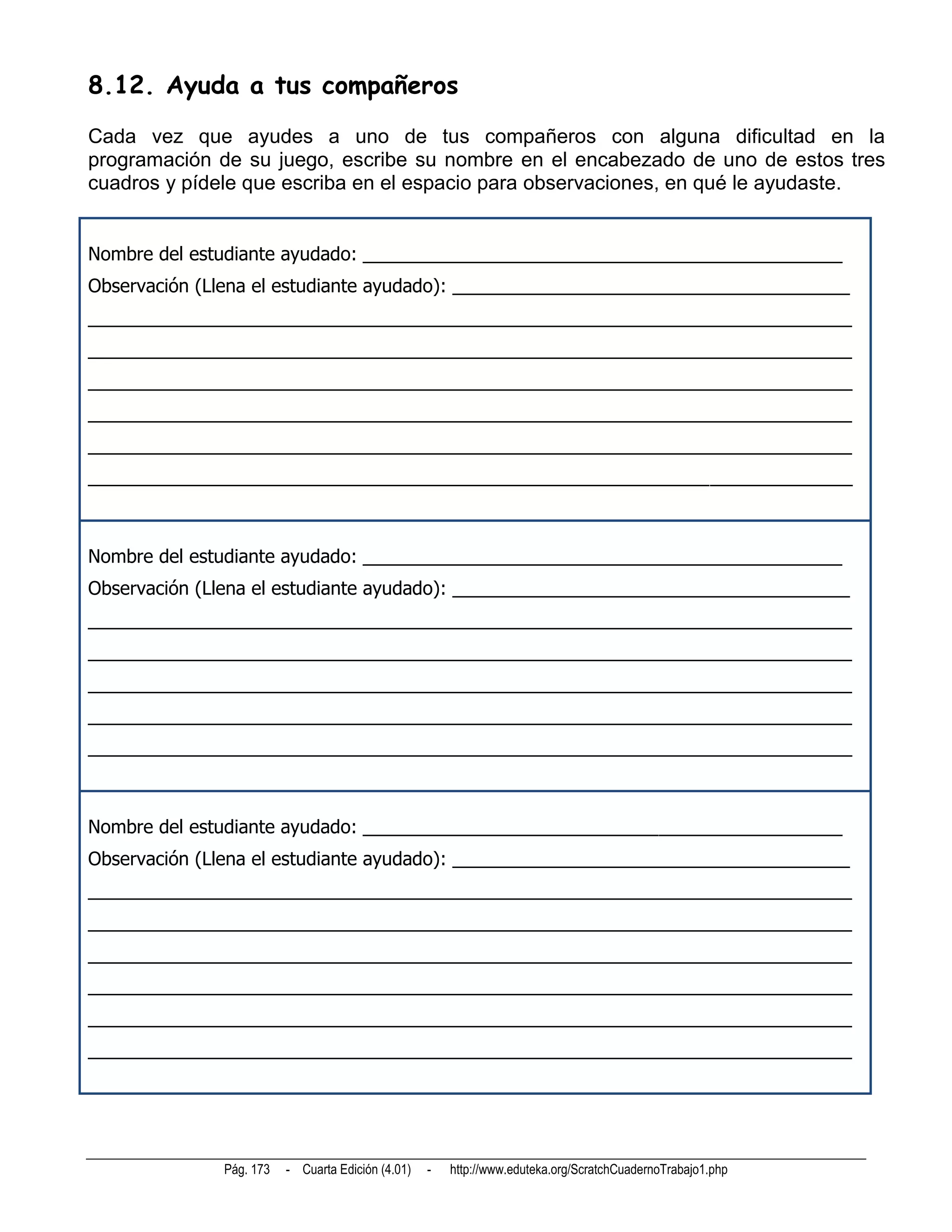 8.12. Ayuda a tus compañeros
Cada vez que ayudes a uno de tus compañeros con alguna dificultad en la
programación de su juego, escribe su nombre en el encabezado de uno de estos tres
cuadros y pídele que escriba en el espacio para observaciones, en qué le ayudaste.


Nombre del estudiante ayudado: _______________________________________________
Observación (Llena el estudiante ayudado): _______________________________________
___________________________________________________________________________
___________________________________________________________________________
___________________________________________________________________________
___________________________________________________________________________
___________________________________________________________________________
___________________________________________________________________________



Nombre del estudiante ayudado: _______________________________________________
Observación (Llena el estudiante ayudado): _______________________________________
___________________________________________________________________________
___________________________________________________________________________
___________________________________________________________________________
___________________________________________________________________________
___________________________________________________________________________



Nombre del estudiante ayudado: _______________________________________________
Observación (Llena el estudiante ayudado): _______________________________________
___________________________________________________________________________
___________________________________________________________________________
___________________________________________________________________________
___________________________________________________________________________
___________________________________________________________________________
___________________________________________________________________________




              Pág. 173   - Cuarta Edición (4.01)   -   http://www.eduteka.org/ScratchCuadernoTrabajo1.php
 