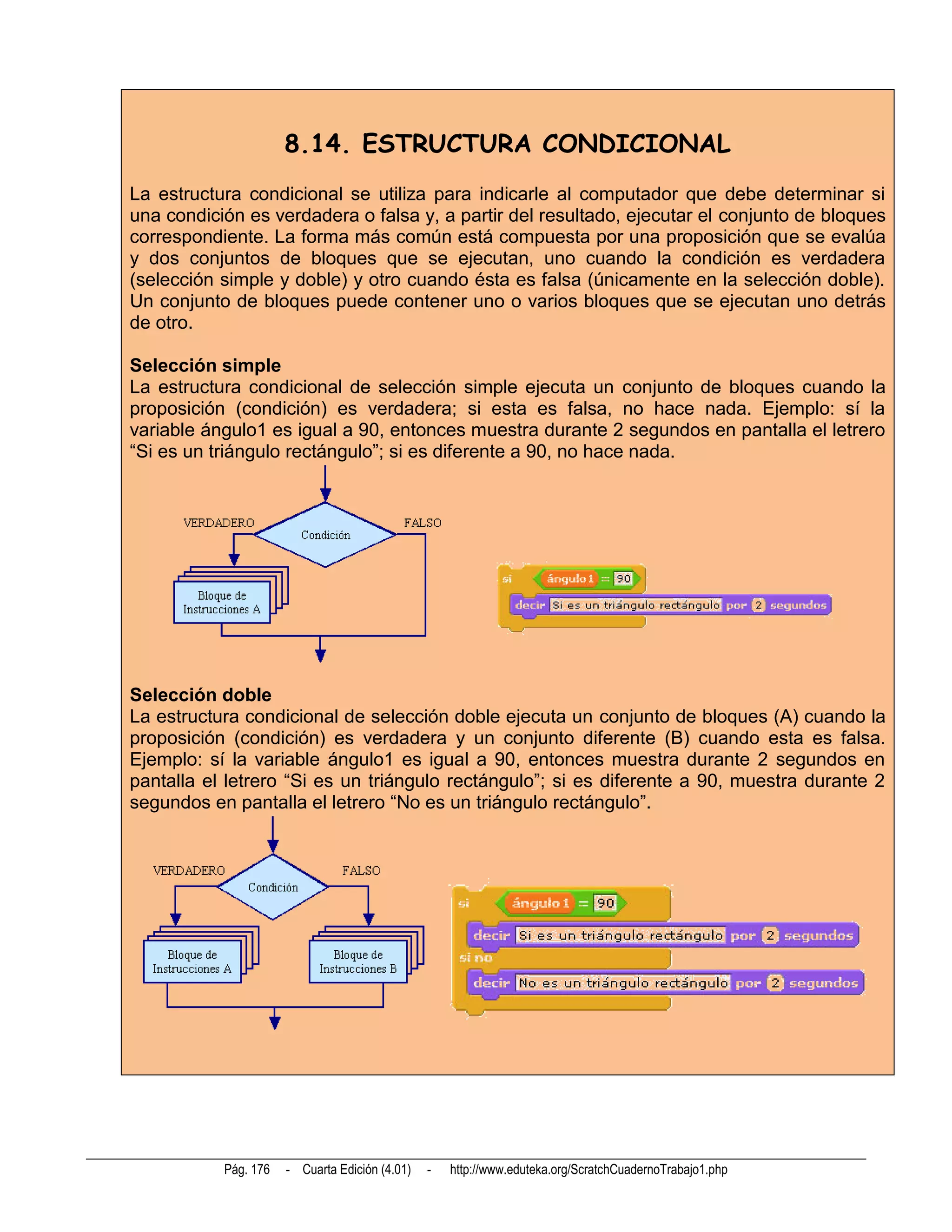 8.14. ESTRUCTURA CONDICIONAL
La estructura condicional se utiliza para indicarle al computador que debe determinar si
una condición es verdadera o falsa y, a partir del resultado, ejecutar el conjunto de bloques
correspondiente. La forma más común está compuesta por una proposición que se evalúa
y dos conjuntos de bloques que se ejecutan, uno cuando la condición es verdadera
(selección simple y doble) y otro cuando ésta es falsa (únicamente en la selección doble).
Un conjunto de bloques puede contener uno o varios bloques que se ejecutan uno detrás
de otro.

Selección simple
La estructura condicional de selección simple ejecuta un conjunto de bloques cuando la
proposición (condición) es verdadera; si esta es falsa, no hace nada. Ejemplo: sí la
variable ángulo1 es igual a 90, entonces muestra durante 2 segundos en pantalla el letrero
“Si es un triángulo rectángulo”; si es diferente a 90, no hace nada.




Selección doble
La estructura condicional de selección doble ejecuta un conjunto de bloques (A) cuando la
proposición (condición) es verdadera y un conjunto diferente (B) cuando esta es falsa.
Ejemplo: sí la variable ángulo1 es igual a 90, entonces muestra durante 2 segundos en
pantalla el letrero “Si es un triángulo rectángulo”; si es diferente a 90, muestra durante 2
segundos en pantalla el letrero “No es un triángulo rectángulo”.




           Pág. 176   - Cuarta Edición (4.01)   -   http://www.eduteka.org/ScratchCuadernoTrabajo1.php
 
