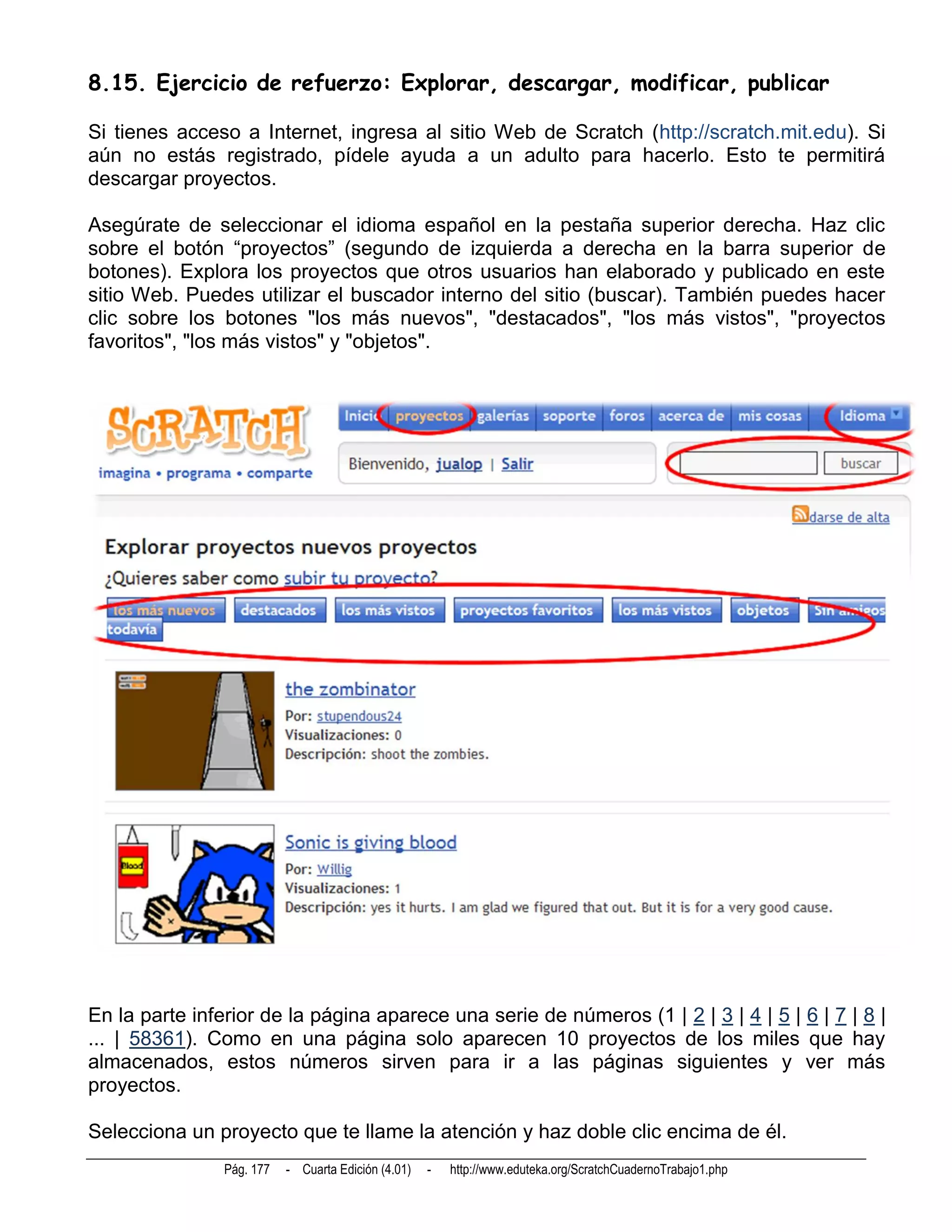 8.15. Ejercicio de refuerzo: Explorar, descargar, modificar, publicar

Si tienes acceso a Internet, ingresa al sitio Web de Scratch (http://scratch.mit.edu). Si
aún no estás registrado, pídele ayuda a un adulto para hacerlo. Esto te permitirá
descargar proyectos.

Asegúrate de seleccionar el idioma español en la pestaña superior derecha. Haz clic
sobre el botón “proyectos” (segundo de izquierda a derecha en la barra superior de
botones). Explora los proyectos que otros usuarios han elaborado y publicado en este
sitio Web. Puedes utilizar el buscador interno del sitio (buscar). También puedes hacer
clic sobre los botones "los más nuevos", "destacados", "los más vistos", "proyectos
favoritos", "los más vistos" y "objetos".




En la parte inferior de la página aparece una serie de números (1 | 2 | 3 | 4 | 5 | 6 | 7 | 8 |
... | 58361). Como en una página solo aparecen 10 proyectos de los miles que hay
almacenados, estos números sirven para ir a las páginas siguientes y ver más
proyectos.

Selecciona un proyecto que te llame la atención y haz doble clic encima de él.
                Pág. 177   - Cuarta Edición (4.01)   -   http://www.eduteka.org/ScratchCuadernoTrabajo1.php
 