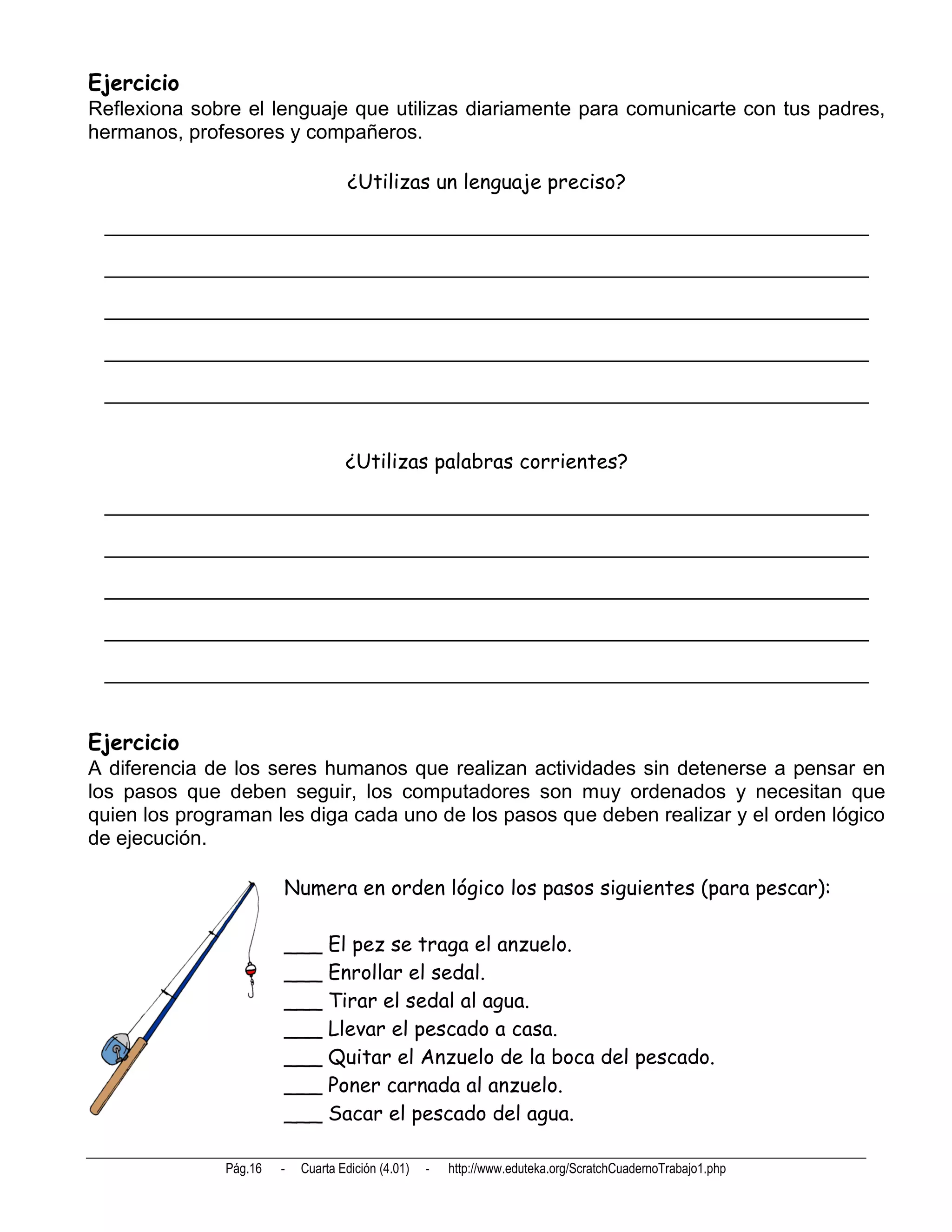 Ejercicio
Reflexiona sobre el lenguaje que utilizas diariamente para comunicarte con tus padres,
hermanos, profesores y compañeros.

                                    ¿Utilizas un lenguaje preciso?

 ____________________________________________________________________

 ____________________________________________________________________

 ____________________________________________________________________

 ____________________________________________________________________

 ____________________________________________________________________


                                    ¿Utilizas palabras corrientes?

 ____________________________________________________________________

 ____________________________________________________________________

 ____________________________________________________________________

 ____________________________________________________________________

 ____________________________________________________________________


Ejercicio
A diferencia de los seres humanos que realizan actividades sin detenerse a pensar en
los pasos que deben seguir, los computadores son muy ordenados y necesitan que
quien los programan les diga cada uno de los pasos que deben realizar y el orden lógico
de ejecución.

                        Numera en orden lógico los pasos siguientes (para pescar):

                        ___ El pez se traga el anzuelo.
                        ___ Enrollar el sedal.
                        ___ Tirar el sedal al agua.
                        ___ Llevar el pescado a casa.
                        ___ Quitar el Anzuelo de la boca del pescado.
                        ___ Poner carnada al anzuelo.
                        ___ Sacar el pescado del agua.

               Pág.16   -   Cuarta Edición (4.01)   -   http://www.eduteka.org/ScratchCuadernoTrabajo1.php
 