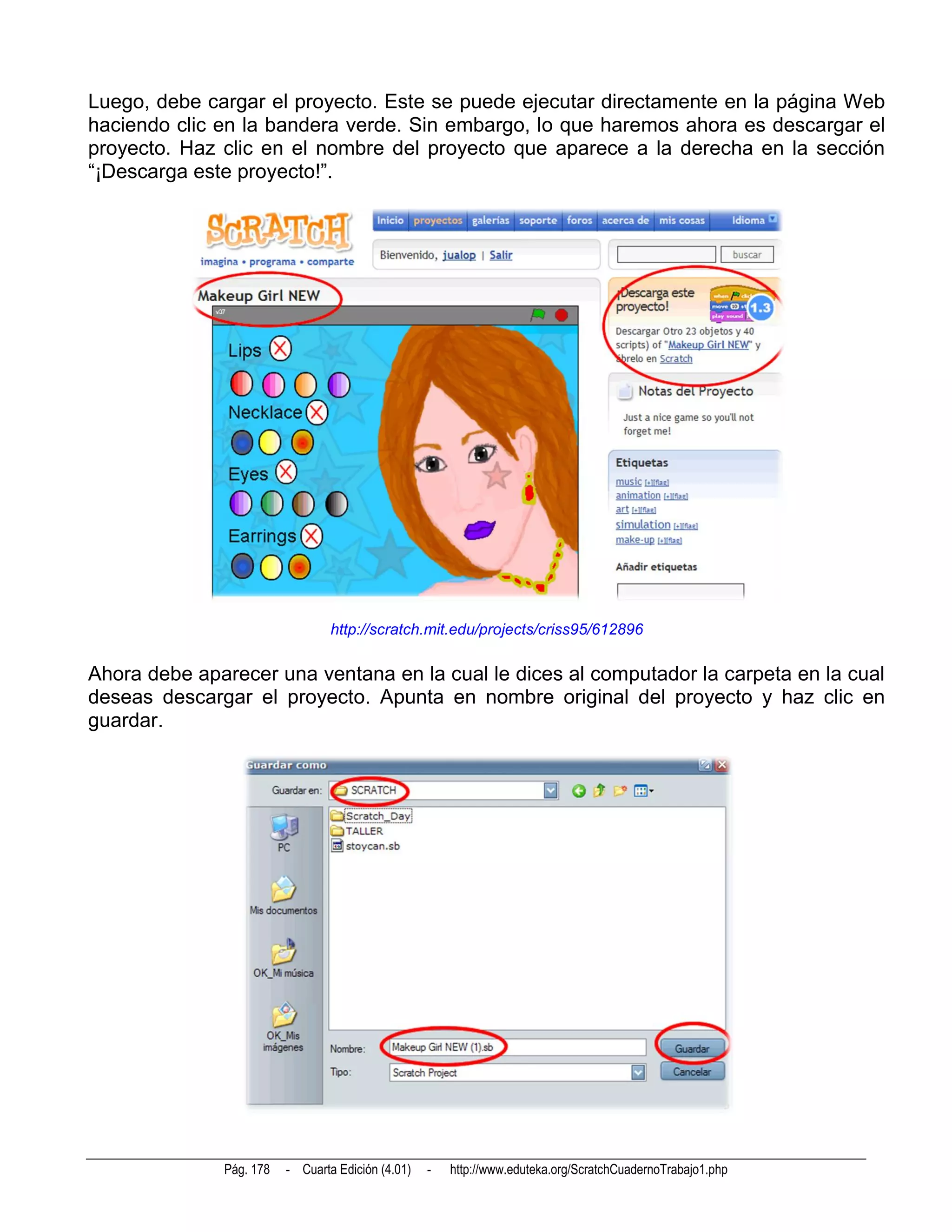 Luego, debe cargar el proyecto. Este se puede ejecutar directamente en la página Web
haciendo clic en la bandera verde. Sin embargo, lo que haremos ahora es descargar el
proyecto. Haz clic en el nombre del proyecto que aparece a la derecha en la sección
“¡Descarga este proyecto!”.




                                 http://scratch.mit.edu/projects/criss95/612896

Ahora debe aparecer una ventana en la cual le dices al computador la carpeta en la cual
deseas descargar el proyecto. Apunta en nombre original del proyecto y haz clic en
guardar.




              Pág. 178   - Cuarta Edición (4.01)   -   http://www.eduteka.org/ScratchCuadernoTrabajo1.php
 