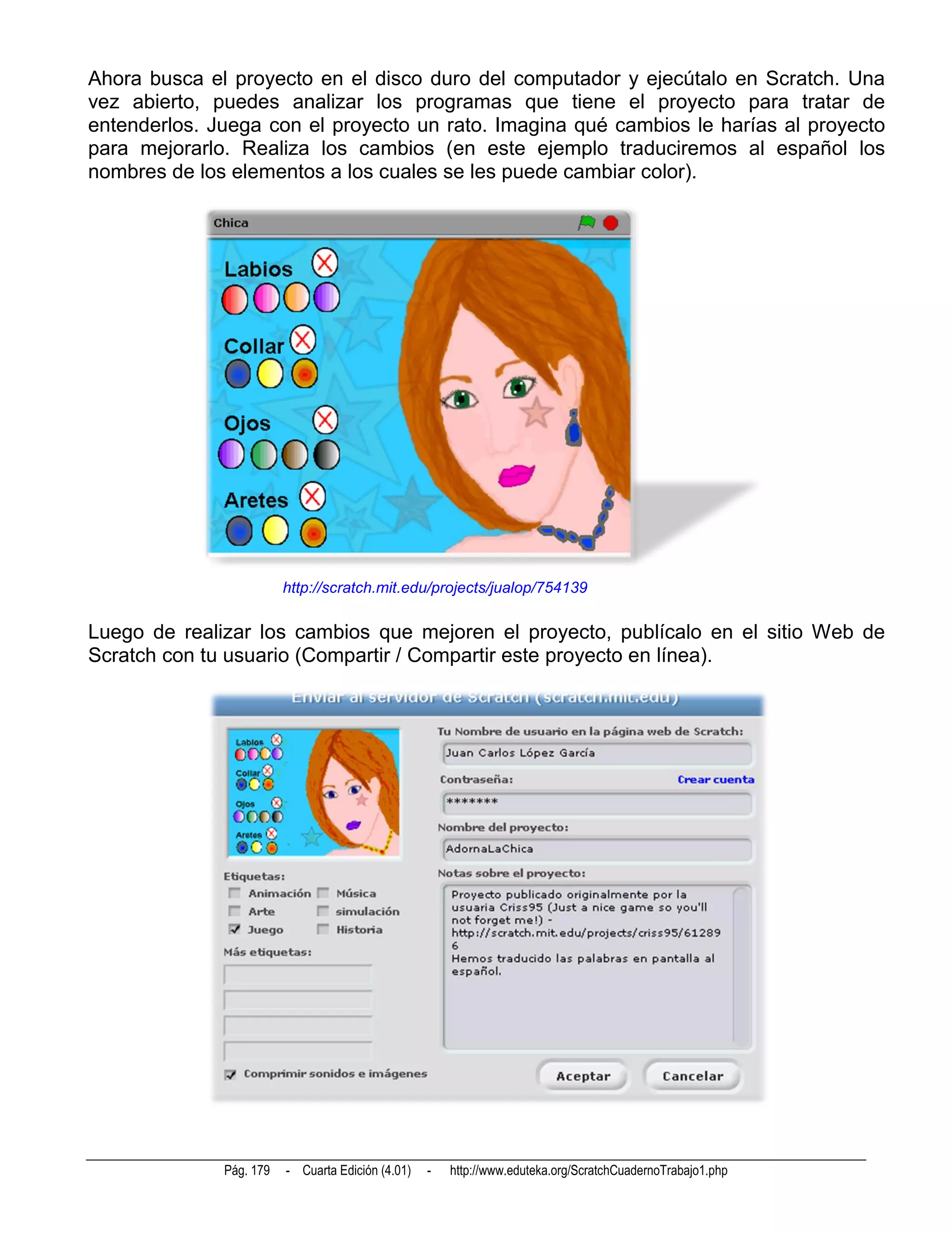 Ahora busca el proyecto en el disco duro del computador y ejecútalo en Scratch. Una
vez abierto, puedes analizar los programas que tiene el proyecto para tratar de
entenderlos. Juega con el proyecto un rato. Imagina qué cambios le harías al proyecto
para mejorarlo. Realiza los cambios (en este ejemplo traduciremos al español los
nombres de los elementos a los cuales se les puede cambiar color).




                         http://scratch.mit.edu/projects/jualop/754139

Luego de realizar los cambios que mejoren el proyecto, publícalo en el sitio Web de
Scratch con tu usuario (Compartir / Compartir este proyecto en línea).




              Pág. 179   - Cuarta Edición (4.01)   -   http://www.eduteka.org/ScratchCuadernoTrabajo1.php
 