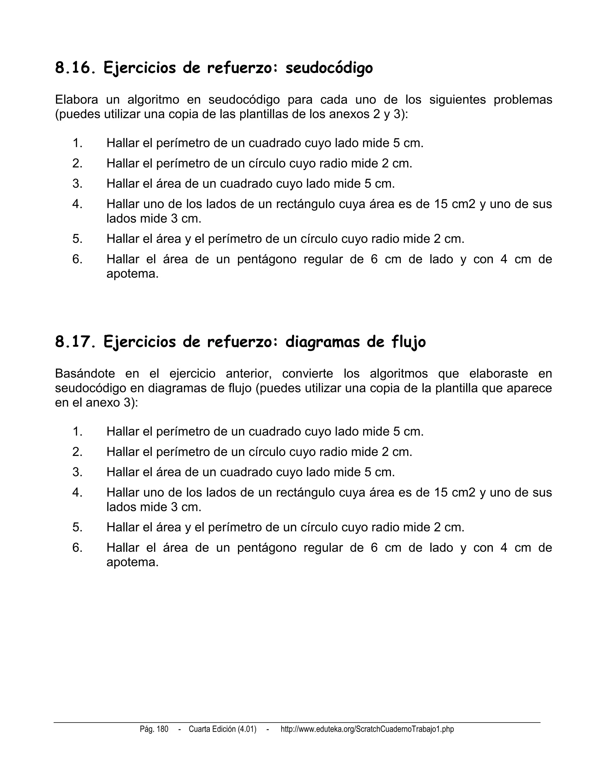 8.16. Ejercicios de refuerzo: seudocódigo
Elabora un algoritmo en seudocódigo para cada uno de los siguientes problemas
(puedes utilizar una copia de las plantillas de los anexos 2 y 3):

   1.    Hallar el perímetro de un cuadrado cuyo lado mide 5 cm.
   2.    Hallar el perímetro de un círculo cuyo radio mide 2 cm.
   3.    Hallar el área de un cuadrado cuyo lado mide 5 cm.
   4.    Hallar uno de los lados de un rectángulo cuya área es de 15 cm2 y uno de sus
         lados mide 3 cm.
   5.    Hallar el área y el perímetro de un círculo cuyo radio mide 2 cm.
   6.    Hallar el área de un pentágono regular de 6 cm de lado y con 4 cm de
         apotema.




8.17. Ejercicios de refuerzo: diagramas de flujo
Basándote en el ejercicio anterior, convierte los algoritmos que elaboraste en
seudocódigo en diagramas de flujo (puedes utilizar una copia de la plantilla que aparece
en el anexo 3):

   1.    Hallar el perímetro de un cuadrado cuyo lado mide 5 cm.
   2.    Hallar el perímetro de un círculo cuyo radio mide 2 cm.
   3.    Hallar el área de un cuadrado cuyo lado mide 5 cm.
   4.    Hallar uno de los lados de un rectángulo cuya área es de 15 cm2 y uno de sus
         lados mide 3 cm.
   5.    Hallar el área y el perímetro de un círculo cuyo radio mide 2 cm.
   6.    Hallar el área de un pentágono regular de 6 cm de lado y con 4 cm de
         apotema.




               Pág. 180   - Cuarta Edición (4.01)   -   http://www.eduteka.org/ScratchCuadernoTrabajo1.php
 