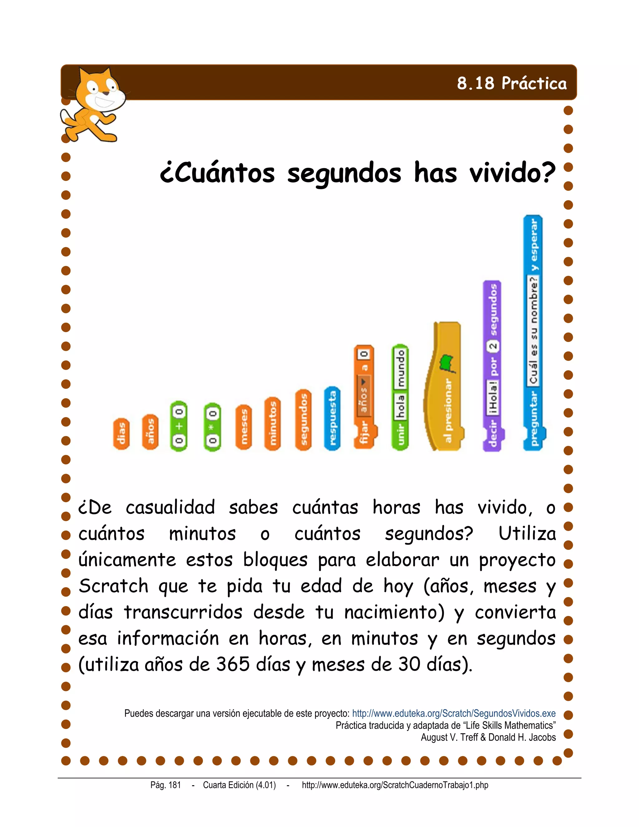 8.18 Práctica




            ¿Cuántos segundos has vivido?




¿De casualidad sabes cuántas horas has vivido, o
cuántos minutos o cuántos segundos? Utiliza
únicamente estos bloques para elaborar un proyecto
Scratch que te pida tu edad de hoy (años, meses y
días transcurridos desde tu nacimiento) y convierta
esa información en horas, en minutos y en segundos
(utiliza años de 365 días y meses de 30 días).

    Puedes descargar una versión ejecutable de este proyecto: http://www.eduteka.org/Scratch/SegundosVividos.exe
                                                         Práctica traducida y adaptada de “Life Skills Mathematics”
                                                                                August V. Treff & Donald H. Jacobs



          Pág. 181   - Cuarta Edición (4.01)   -   http://www.eduteka.org/ScratchCuadernoTrabajo1.php
 