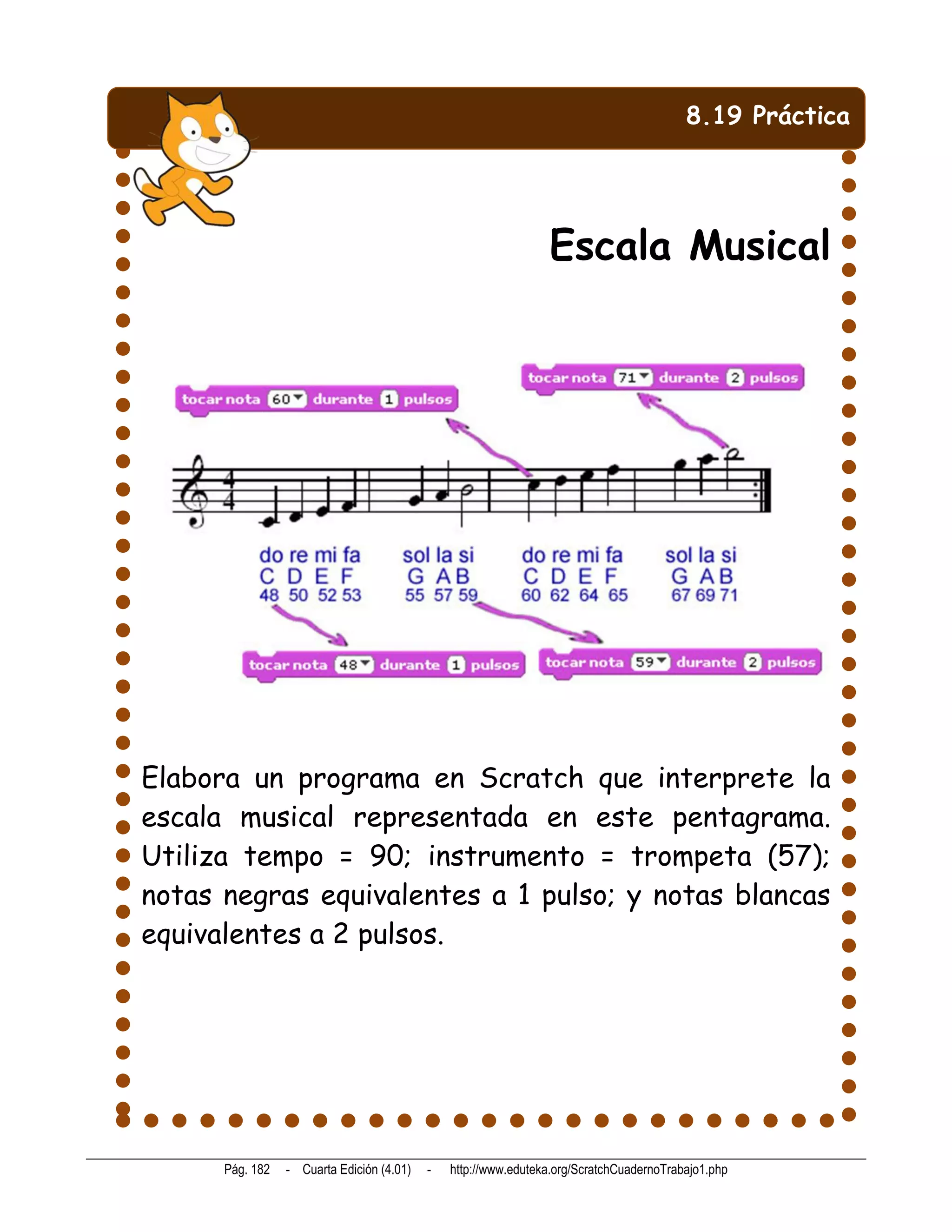 8.19 Práctica




                                                                Escala Musical




Elabora un programa en Scratch que interprete la
escala musical representada en este pentagrama.
Utiliza tempo = 90; instrumento = trompeta (57);
notas negras equivalentes a 1 pulso; y notas blancas
equivalentes a 2 pulsos.




      Pág. 182   - Cuarta Edición (4.01)   -   http://www.eduteka.org/ScratchCuadernoTrabajo1.php
 
