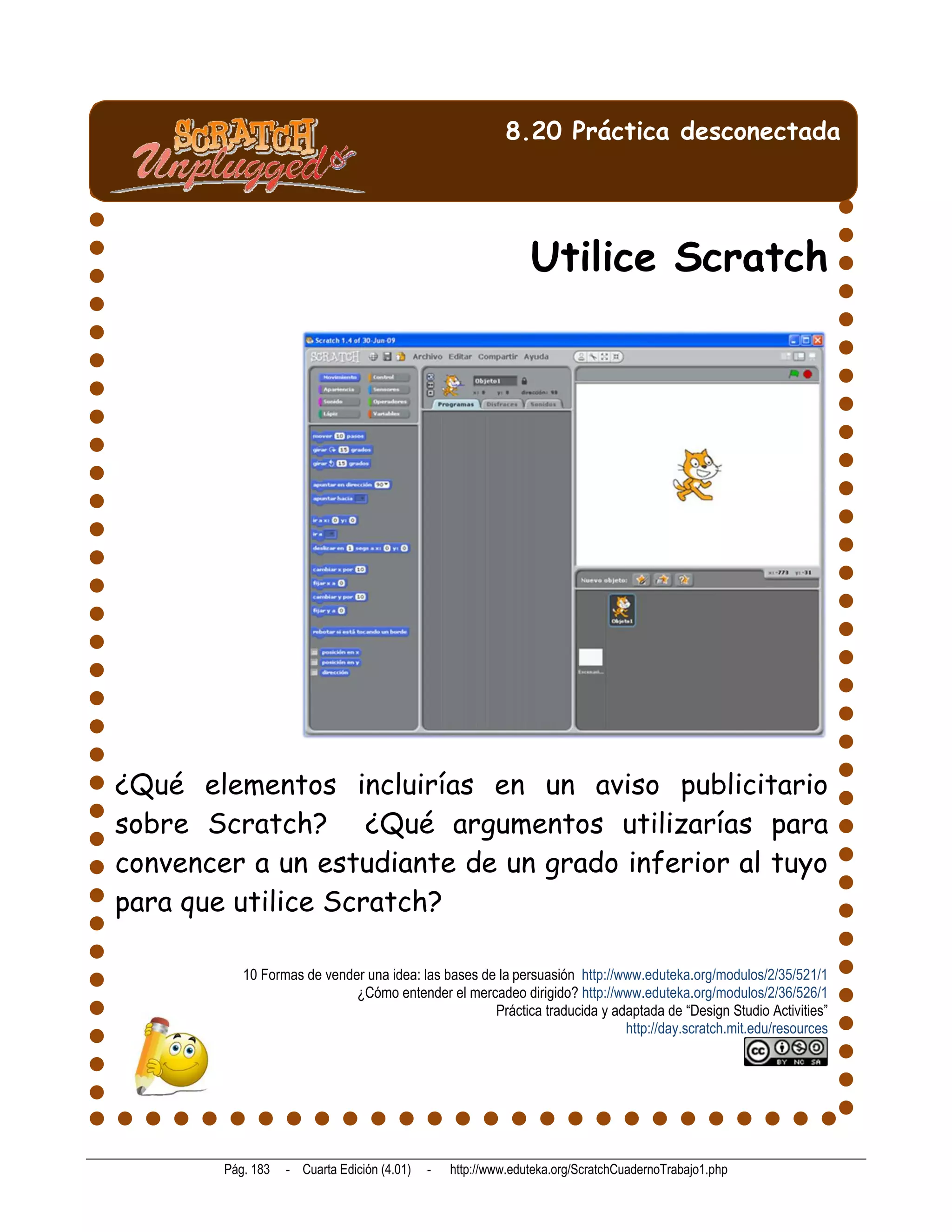 8.20 Práctica desconectada




                                                               Utilice Scratch




¿Qué elementos incluirías en un aviso publicitario
sobre Scratch? ¿Qué argumentos utilizarías para
convencer a un estudiante de un grado inferior al tuyo
para que utilice Scratch?

           10 Formas de vender una idea: las bases de la persuasión http://www.eduteka.org/modulos/2/35/521/1
                             ¿Cómo entender el mercadeo dirigido? http://www.eduteka.org/modulos/2/36/526/1
                                                     Práctica traducida y adaptada de “Design Studio Activities”
                                                                            http://day.scratch.mit.edu/resources




        Pág. 183   - Cuarta Edición (4.01)   -   http://www.eduteka.org/ScratchCuadernoTrabajo1.php
 