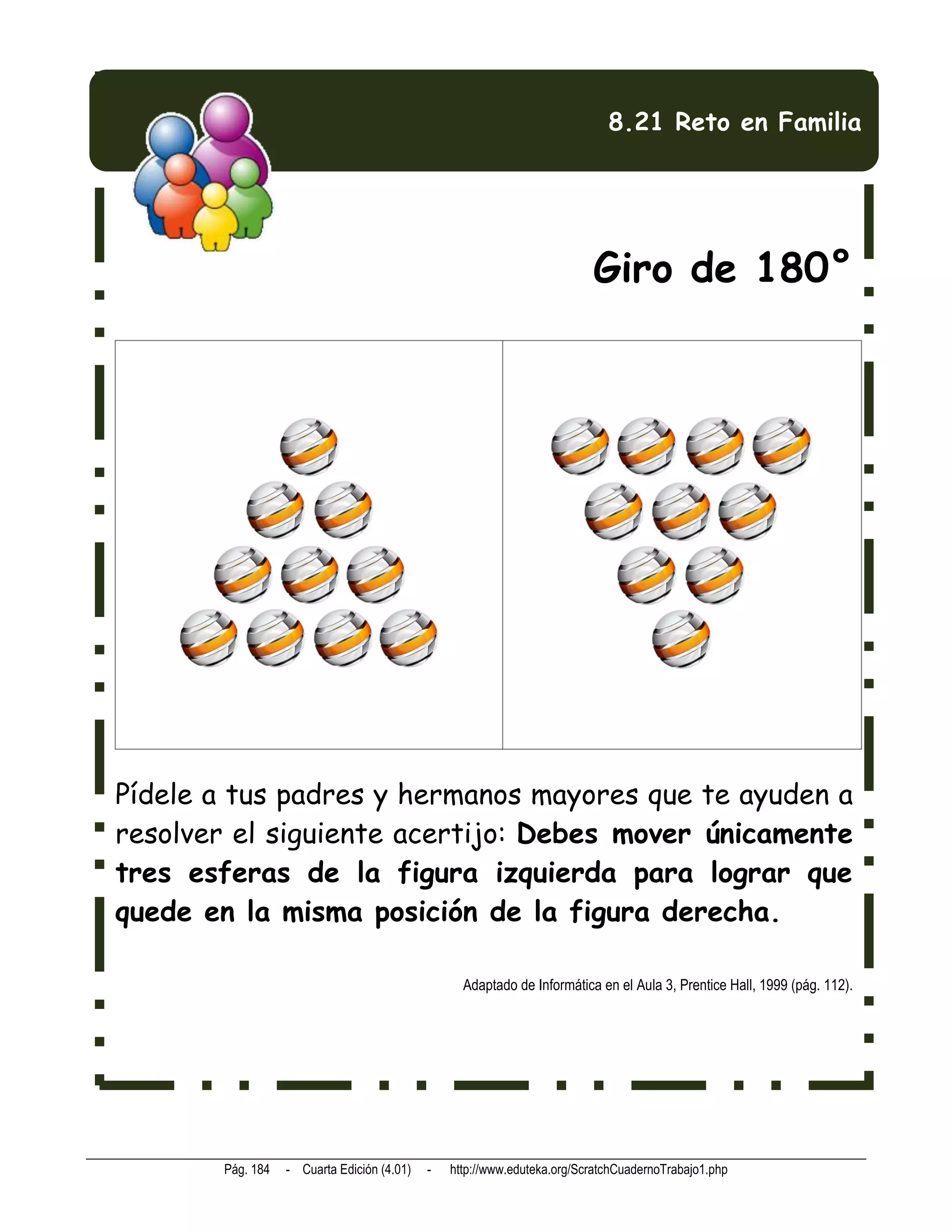 8.21 Reto en Familia




                                                                         Giro de 180°




Pídele a tus padres y hermanos mayores que te ayuden a
resolver el siguiente acertijo: Debes mover únicamente
tres esferas de la figura izquierda para lograr que
quede en la misma posición de la figura derecha.

                                                  Adaptado de Informática en el Aula 3, Prentice Hall, 1999 (pág. 112).




       Pág. 184   - Cuarta Edición (4.01)   -   http://www.eduteka.org/ScratchCuadernoTrabajo1.php
 