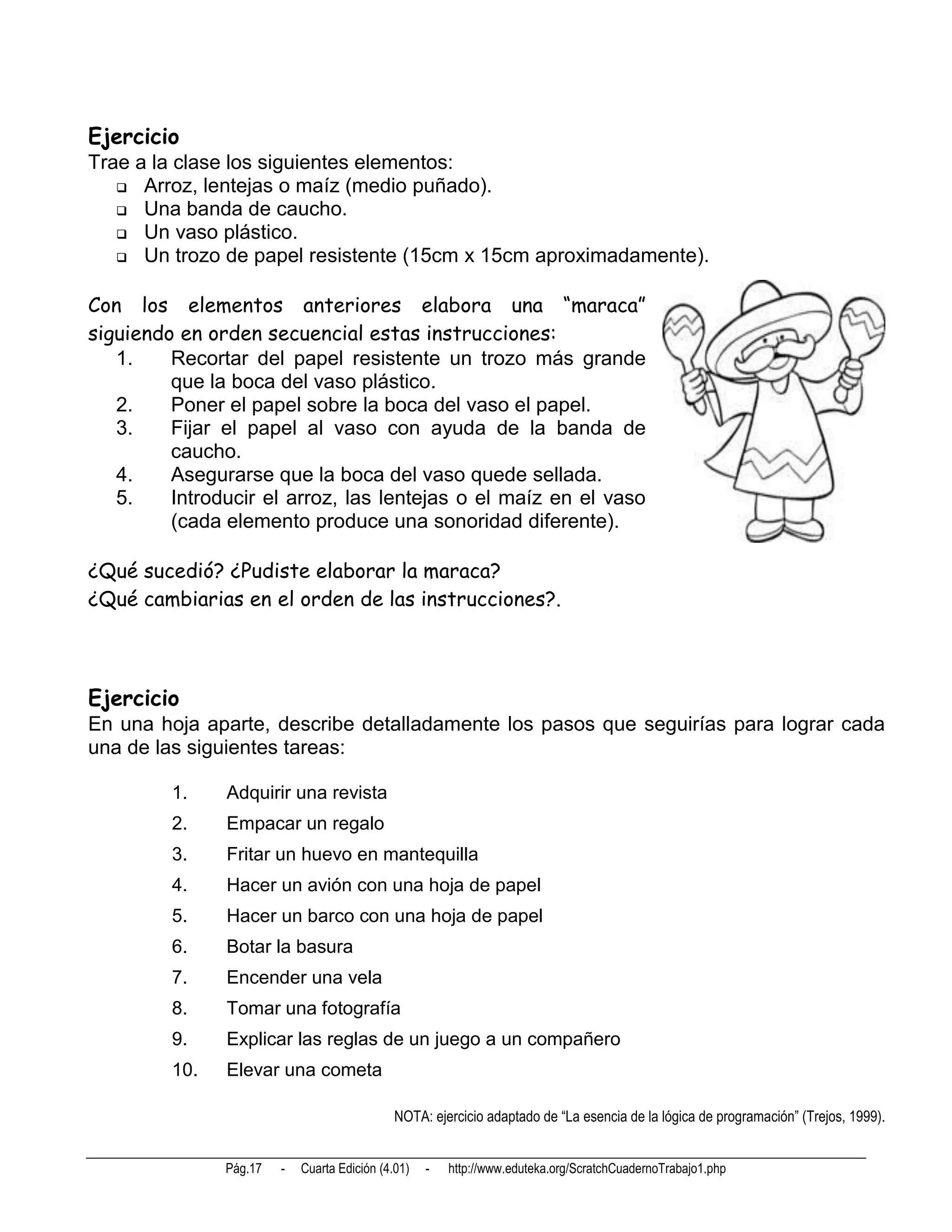 Ejercicio
Trae a la clase los siguientes elementos:
    Arroz, lentejas o maíz (medio puñado).
    Una banda de caucho.
    Un vaso plástico.
    Un trozo de papel resistente (15cm x 15cm aproximadamente).


Con los elementos anteriores elabora una “maraca”
siguiendo en orden secuencial estas instrucciones:
   1.    Recortar del papel resistente un trozo más grande
         que la boca del vaso plástico.
   2.    Poner el papel sobre la boca del vaso el papel.
   3.    Fijar el papel al vaso con ayuda de la banda de
         caucho.
   4.    Asegurarse que la boca del vaso quede sellada.
   5.    Introducir el arroz, las lentejas o el maíz en el vaso
         (cada elemento produce una sonoridad diferente).

¿Qué sucedió? ¿Pudiste elaborar la maraca?
¿Qué cambiarias en el orden de las instrucciones?.



Ejercicio
En una hoja aparte, describe detalladamente los pasos que seguirías para lograr cada
una de las siguientes tareas:

         1.    Adquirir una revista
         2.    Empacar un regalo
         3.    Fritar un huevo en mantequilla
         4.    Hacer un avión con una hoja de papel
         5.    Hacer un barco con una hoja de papel
         6.    Botar la basura
         7.    Encender una vela
         8.    Tomar una fotografía
         9.    Explicar las reglas de un juego a un compañero
         10.   Elevar una cometa

                                              NOTA: ejercicio adaptado de “La esencia de la lógica de programación” (Trejos, 1999).


               Pág.17   -   Cuarta Edición (4.01)   -   http://www.eduteka.org/ScratchCuadernoTrabajo1.php
 
