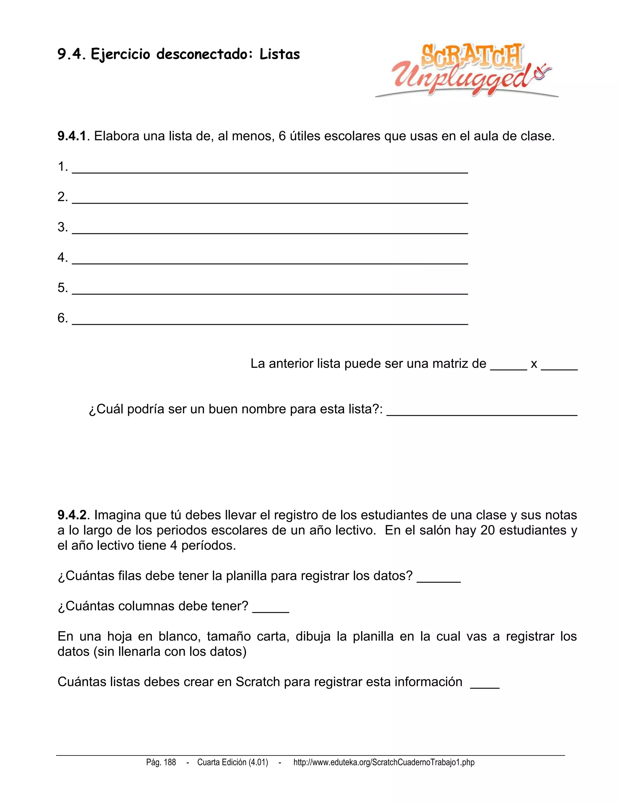 9.4. Ejercicio desconectado: Listas




9.4.1. Elabora una lista de, al menos, 6 útiles escolares que usas en el aula de clase.

1. ______________________________________________________

2. ______________________________________________________

3. ______________________________________________________

4. ______________________________________________________

5. ______________________________________________________

6. ______________________________________________________


                                            La anterior lista puede ser una matriz de _____ x _____


     ¿Cuál podría ser un buen nombre para esta lista?: __________________________




9.4.2. Imagina que tú debes llevar el registro de los estudiantes de una clase y sus notas
a lo largo de los periodos escolares de un año lectivo. En el salón hay 20 estudiantes y
el año lectivo tiene 4 períodos.

¿Cuántas filas debe tener la planilla para registrar los datos? ______

¿Cuántas columnas debe tener? _____

En una hoja en blanco, tamaño carta, dibuja la planilla en la cual vas a registrar los
datos (sin llenarla con los datos)

Cuántas listas debes crear en Scratch para registrar esta información ____




               Pág. 188   - Cuarta Edición (4.01)   -   http://www.eduteka.org/ScratchCuadernoTrabajo1.php
 