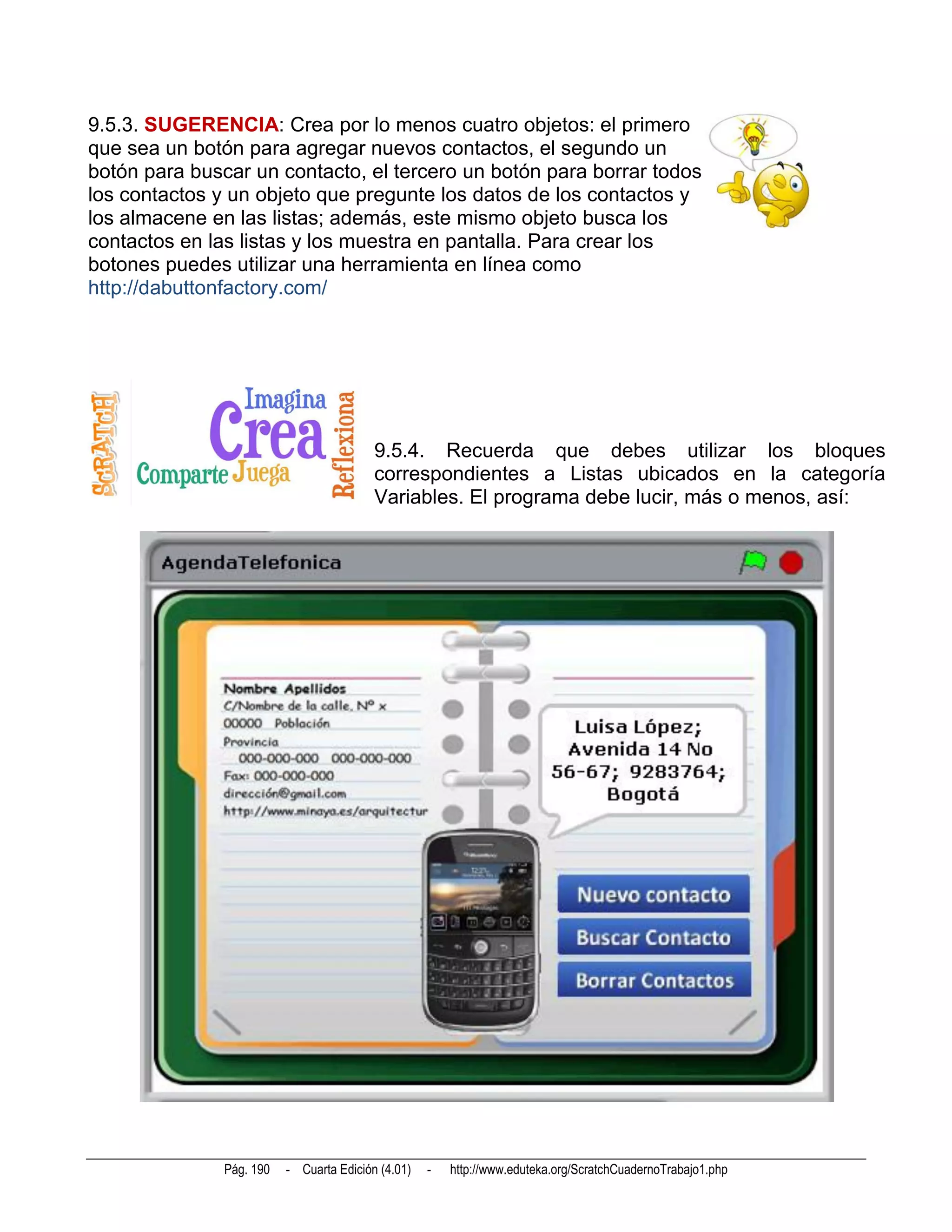 9.5.3. SUGERENCIA: Crea por lo menos cuatro objetos: el primero
que sea un botón para agregar nuevos contactos, el segundo un
botón para buscar un contacto, el tercero un botón para borrar todos
los contactos y un objeto que pregunte los datos de los contactos y
los almacene en las listas; además, este mismo objeto busca los
contactos en las listas y los muestra en pantalla. Para crear los
botones puedes utilizar una herramienta en línea como
http://dabuttonfactory.com/




                                          9.5.4. Recuerda que debes utilizar los bloques
                                          correspondientes a Listas ubicados en la categoría
                                          Variables. El programa debe lucir, más o menos, así:




               Pág. 190   - Cuarta Edición (4.01)   -   http://www.eduteka.org/ScratchCuadernoTrabajo1.php
 