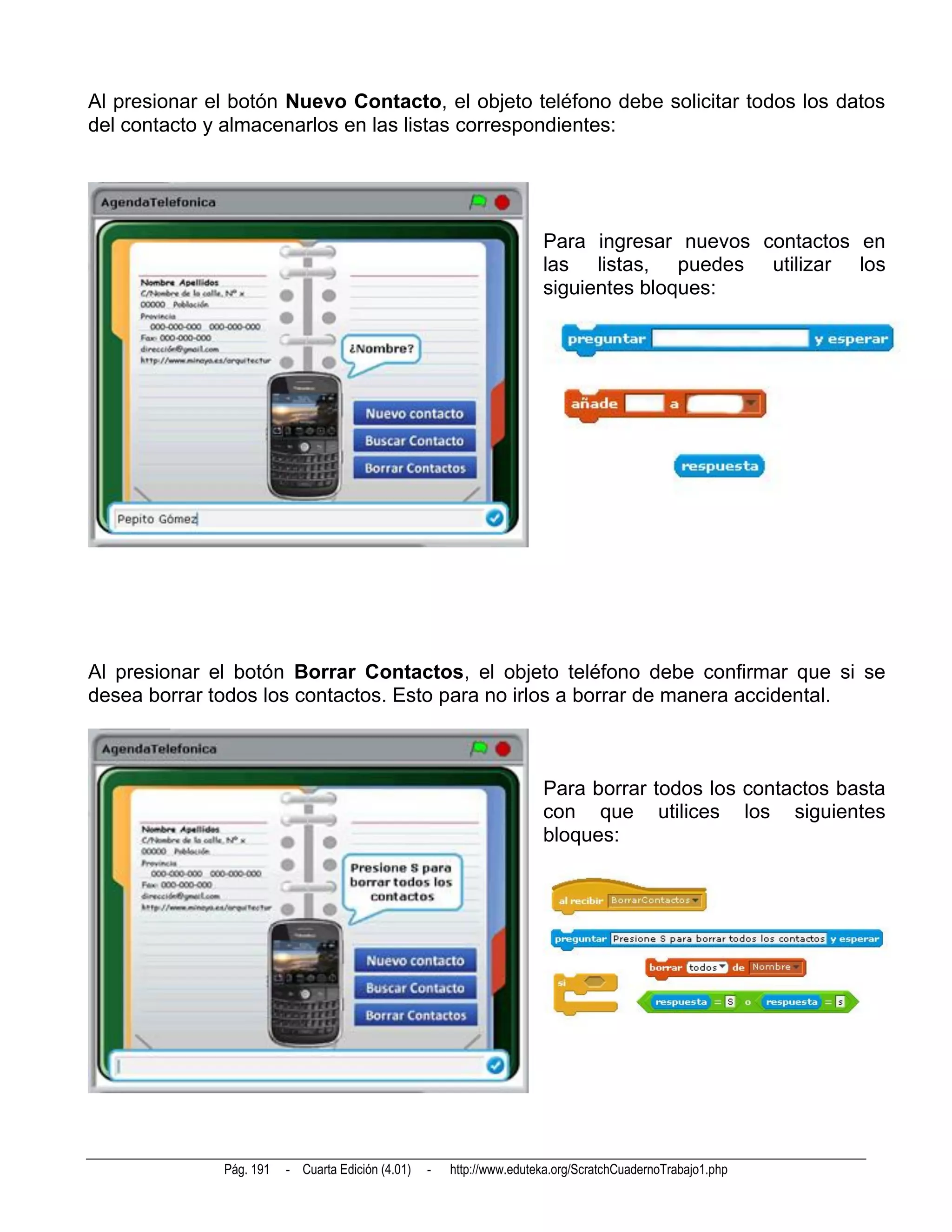 Al presionar el botón Nuevo Contacto, el objeto teléfono debe solicitar todos los datos
del contacto y almacenarlos en las listas correspondientes:




                                                                       Para ingresar nuevos contactos en
                                                                       las listas, puedes utilizar los
                                                                       siguientes bloques:




Al presionar el botón Borrar Contactos, el objeto teléfono debe confirmar que si se
desea borrar todos los contactos. Esto para no irlos a borrar de manera accidental.



                                                                       Para borrar todos los contactos basta
                                                                       con que utilices los siguientes
                                                                       bloques:




              Pág. 191   - Cuarta Edición (4.01)   -   http://www.eduteka.org/ScratchCuadernoTrabajo1.php
 