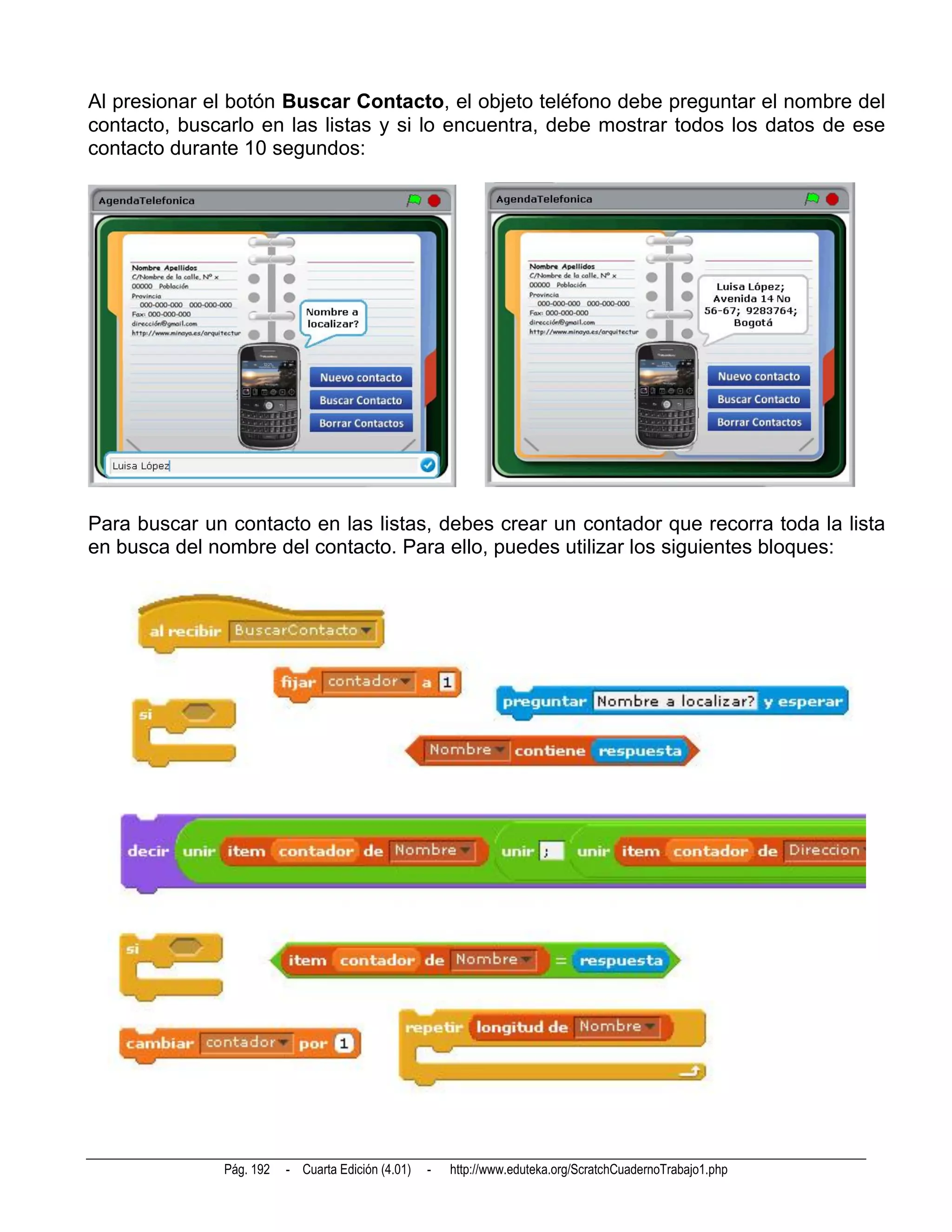 Al presionar el botón Buscar Contacto, el objeto teléfono debe preguntar el nombre del
contacto, buscarlo en las listas y si lo encuentra, debe mostrar todos los datos de ese
contacto durante 10 segundos:




Para buscar un contacto en las listas, debes crear un contador que recorra toda la lista
en busca del nombre del contacto. Para ello, puedes utilizar los siguientes bloques:




               Pág. 192   - Cuarta Edición (4.01)   -   http://www.eduteka.org/ScratchCuadernoTrabajo1.php
 
