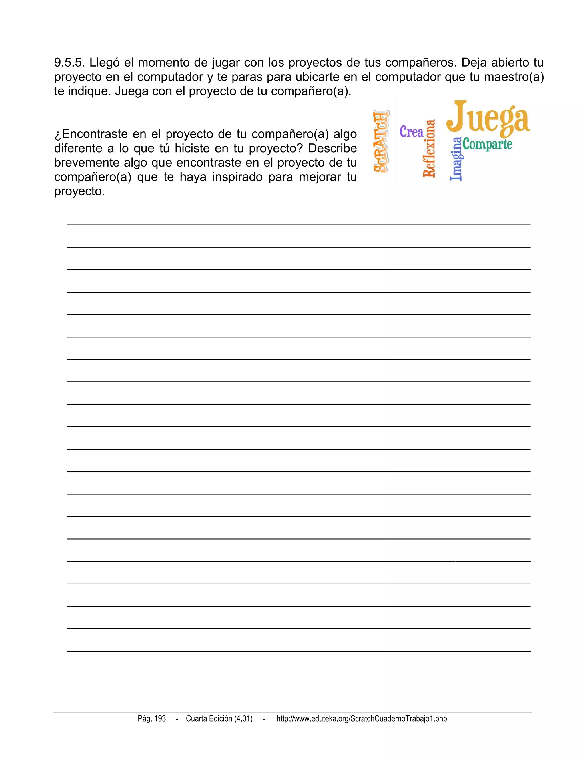 9.5.5. Llegó el momento de jugar con los proyectos de tus compañeros. Deja abierto tu
proyecto en el computador y te paras para ubicarte en el computador que tu maestro(a)
te indique. Juega con el proyecto de tu compañero(a).


¿Encontraste en el proyecto de tu compañero(a) algo
diferente a lo que tú hiciste en tu proyecto? Describe
brevemente algo que encontraste en el proyecto de tu
compañero(a) que te haya inspirado para mejorar tu
proyecto.

  __________________________________________________________________________
  __________________________________________________________________________
  __________________________________________________________________________
  __________________________________________________________________________
  __________________________________________________________________________
  __________________________________________________________________________
  __________________________________________________________________________
  __________________________________________________________________________
  __________________________________________________________________________
  __________________________________________________________________________
  __________________________________________________________________________
  __________________________________________________________________________
  __________________________________________________________________________
  __________________________________________________________________________
  __________________________________________________________________________
  __________________________________________________________________________
  __________________________________________________________________________
  __________________________________________________________________________
  __________________________________________________________________________
  __________________________________________________________________________




              Pág. 193   - Cuarta Edición (4.01)   -   http://www.eduteka.org/ScratchCuadernoTrabajo1.php
 