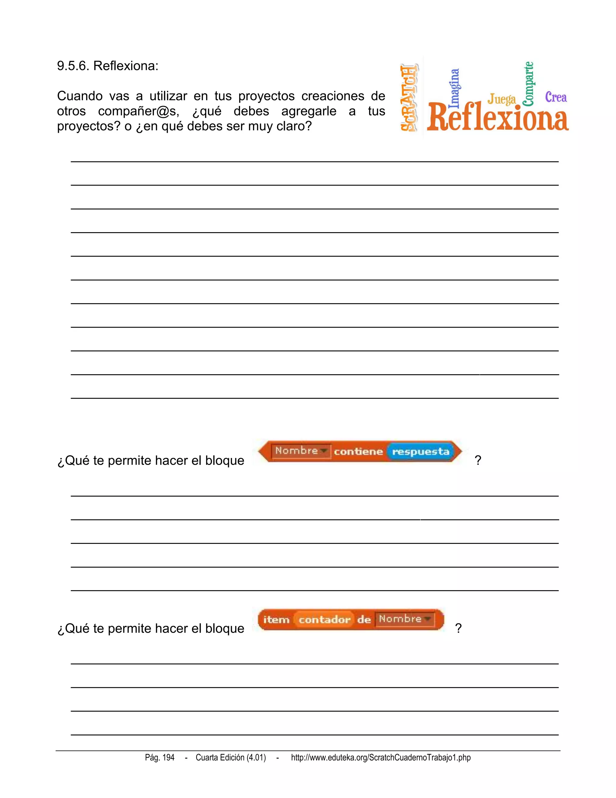 9.5.6. Reflexiona:

Cuando vas a utilizar en tus proyectos creaciones de
otros compañer@s, ¿qué debes agregarle a tus
proyectos? o ¿en qué debes ser muy claro?

  __________________________________________________________________________
  __________________________________________________________________________
  __________________________________________________________________________
  __________________________________________________________________________
  __________________________________________________________________________
  __________________________________________________________________________
  __________________________________________________________________________
  __________________________________________________________________________
  __________________________________________________________________________
  __________________________________________________________________________
  __________________________________________________________________________




¿Qué te permite hacer el bloque                                                                              ?

  __________________________________________________________________________
  __________________________________________________________________________
  __________________________________________________________________________
  __________________________________________________________________________
  __________________________________________________________________________


¿Qué te permite hacer el bloque                                                                      ?

  __________________________________________________________________________
  __________________________________________________________________________
  __________________________________________________________________________
  __________________________________________________________________________

               Pág. 194   - Cuarta Edición (4.01)   -   http://www.eduteka.org/ScratchCuadernoTrabajo1.php
 