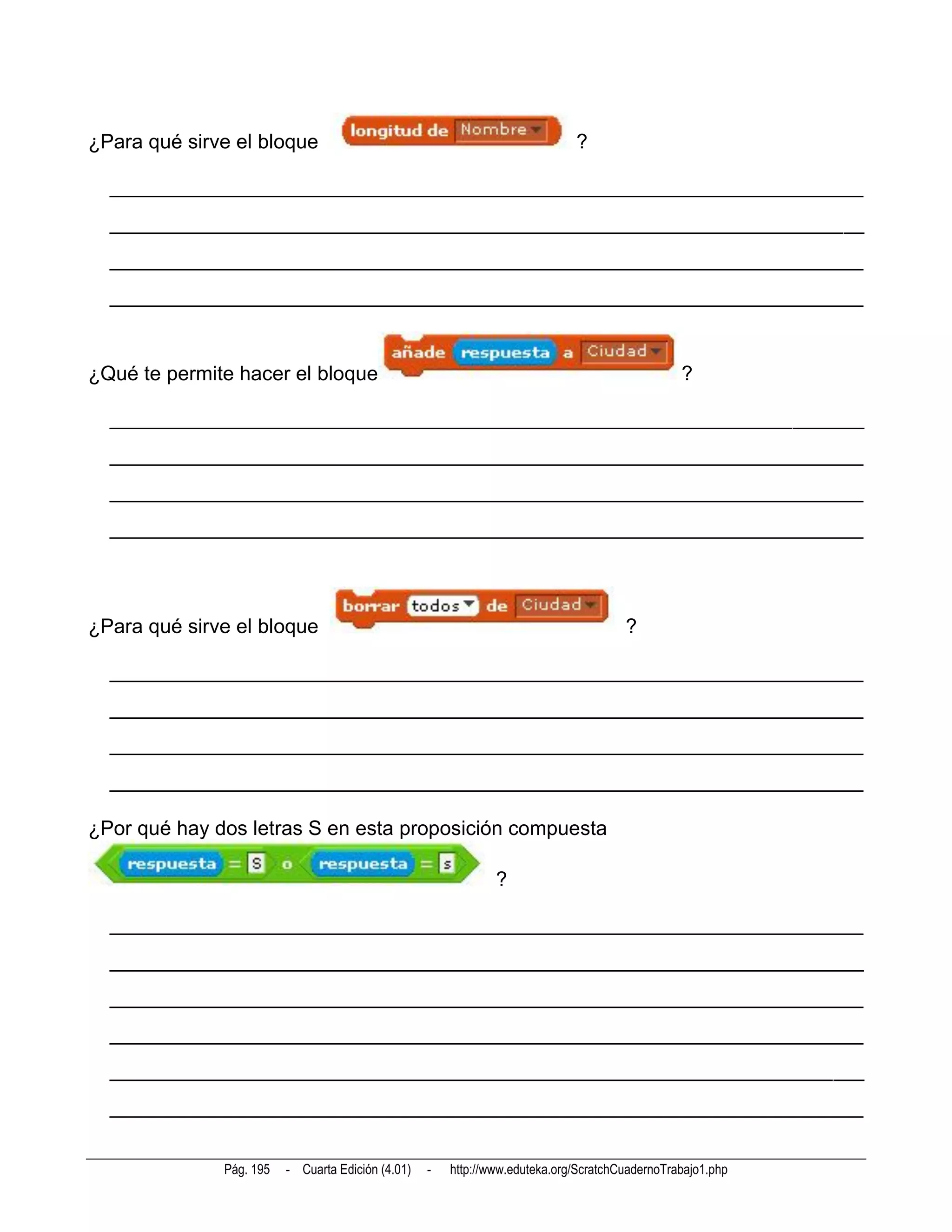 ¿Para qué sirve el bloque                                                    ?

  __________________________________________________________________________
  __________________________________________________________________________
  __________________________________________________________________________
  __________________________________________________________________________



¿Qué te permite hacer el bloque                                                                 ?

  __________________________________________________________________________
  __________________________________________________________________________
  __________________________________________________________________________
  __________________________________________________________________________




¿Para qué sirve el bloque                                                             ?

  __________________________________________________________________________
  __________________________________________________________________________
  __________________________________________________________________________
  __________________________________________________________________________

¿Por qué hay dos letras S en esta proposición compuesta

                                                               ?

  __________________________________________________________________________
  __________________________________________________________________________
  __________________________________________________________________________
  __________________________________________________________________________
  __________________________________________________________________________
  __________________________________________________________________________


              Pág. 195   - Cuarta Edición (4.01)   -   http://www.eduteka.org/ScratchCuadernoTrabajo1.php
 