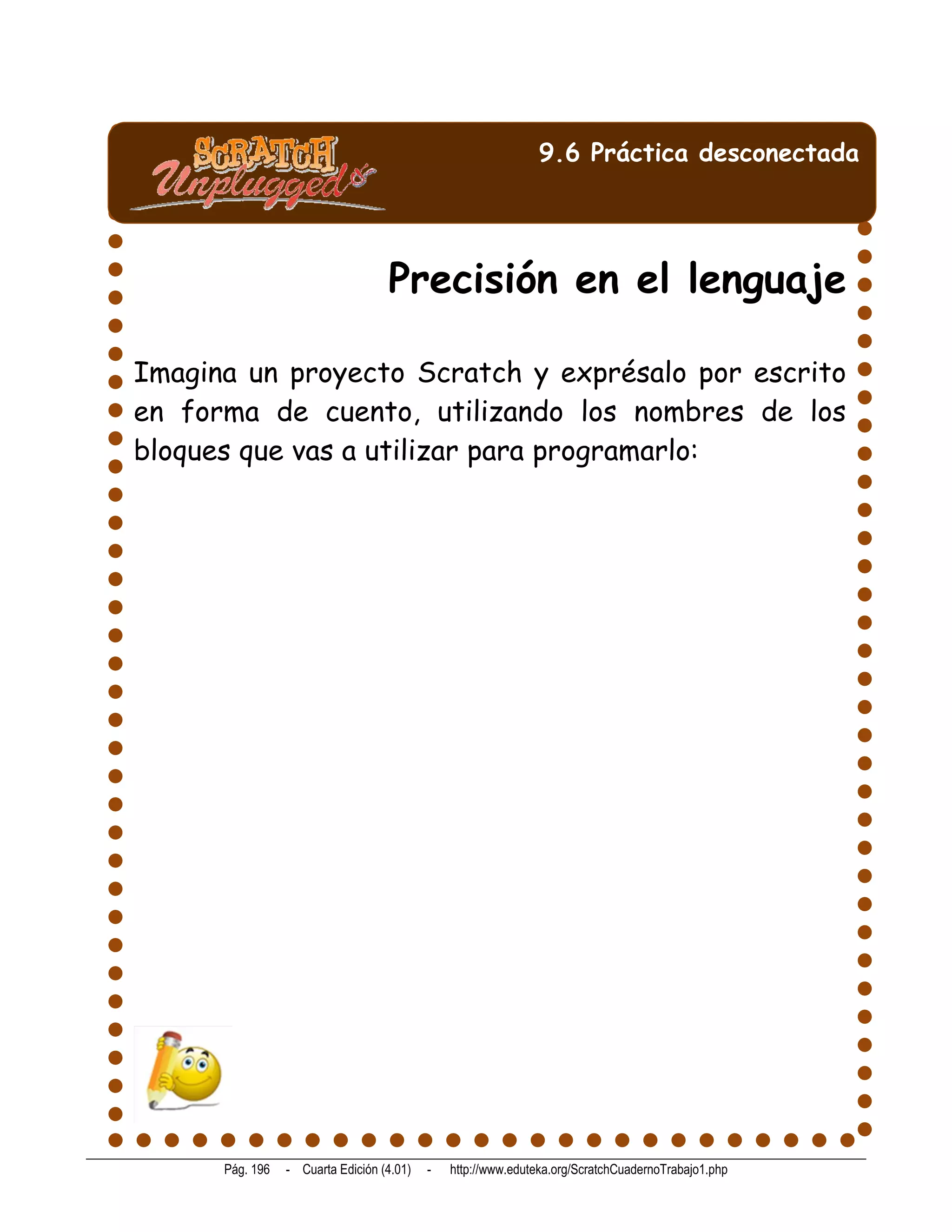 9.6 Práctica desconectada




                                   Precisión en el lenguaje

Imagina un proyecto Scratch y exprésalo por escrito
en forma de cuento, utilizando los nombres de los
bloques que vas a utilizar para programarlo:




      Pág. 196   - Cuarta Edición (4.01)   -   http://www.eduteka.org/ScratchCuadernoTrabajo1.php
 