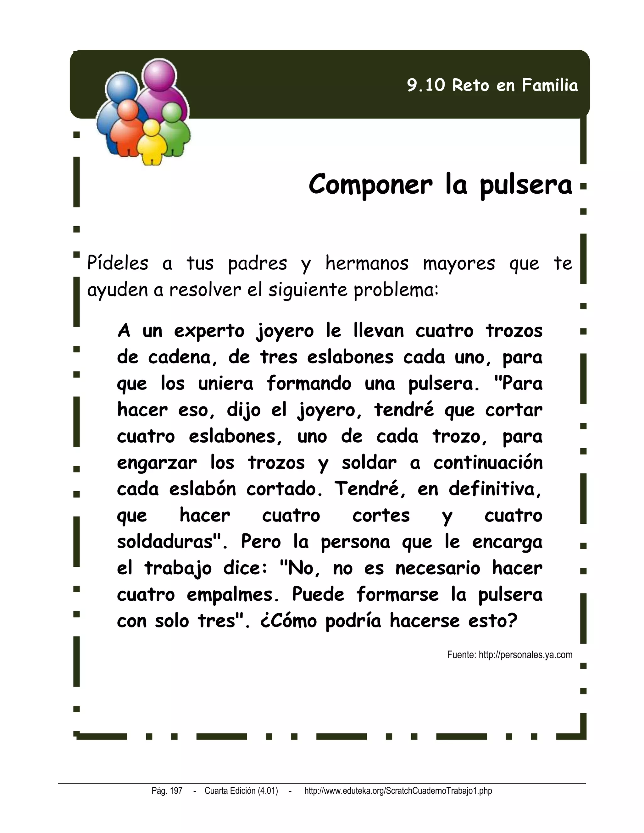 9.10 Reto en Familia




                                                Componer la pulsera

Pídeles a tus padres y hermanos mayores que te
ayuden a resolver el siguiente problema:

  A un experto joyero le llevan cuatro trozos
  de cadena, de tres eslabones cada uno, para
  que los uniera formando una pulsera. "Para
  hacer eso, dijo el joyero, tendré que cortar
  cuatro eslabones, uno de cada trozo, para
  engarzar los trozos y soldar a continuación
  cada eslabón cortado. Tendré, en definitiva,
  que    hacer    cuatro   cortes   y    cuatro
  soldaduras". Pero la persona que le encarga
  el trabajo dice: "No, no es necesario hacer
  cuatro empalmes. Puede formarse la pulsera
  con solo tres". ¿Cómo podría hacerse esto?
                                                                                    Fuente: http://personales.ya.com




      Pág. 197   - Cuarta Edición (4.01)   -   http://www.eduteka.org/ScratchCuadernoTrabajo1.php
 