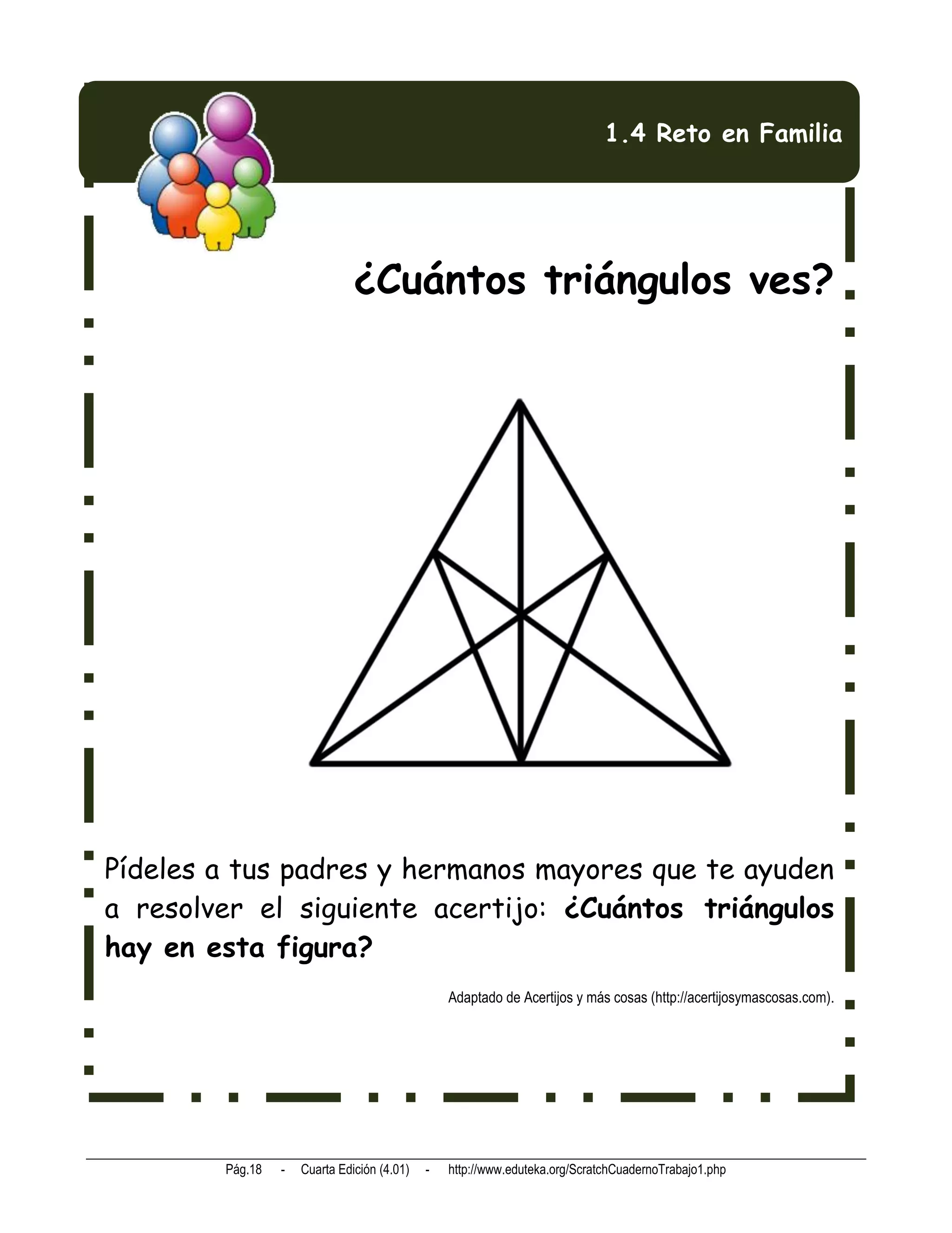 1.4 Reto en Familia




                               ¿Cuántos triángulos ves?




Pídeles a tus padres y hermanos mayores que te ayuden
a resolver el siguiente acertijo: ¿Cuántos triángulos
hay en esta figura?
                                                 Adaptado de Acertijos y más cosas (http://acertijosymascosas.com).




        Pág.18   -   Cuarta Edición (4.01)   -   http://www.eduteka.org/ScratchCuadernoTrabajo1.php
 