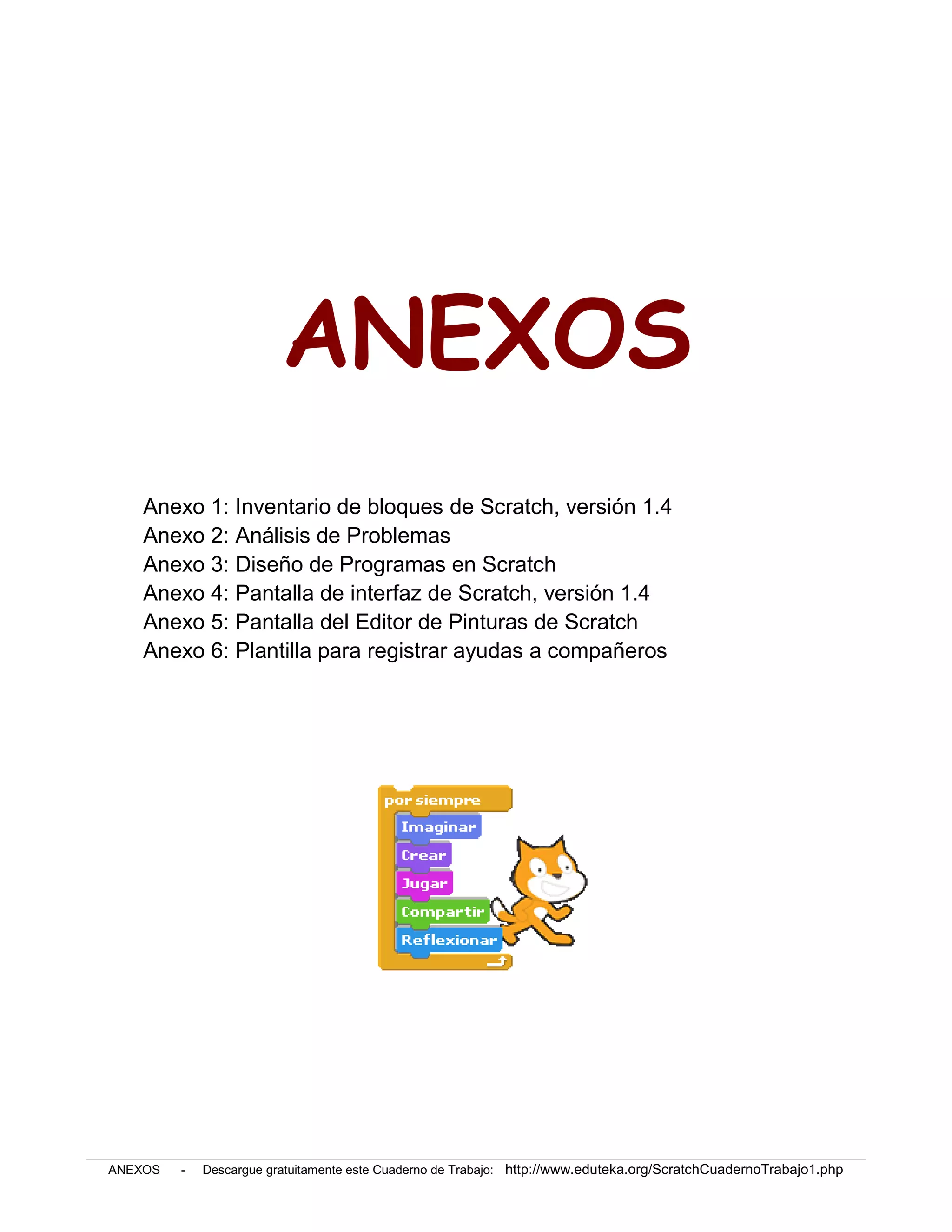 ANEXOS
    Anexo 1: Inventario de bloques de Scratch, versión 1.4
    Anexo 2: Análisis de Problemas
    Anexo 3: Diseño de Programas en Scratch
    Anexo 4: Pantalla de interfaz de Scratch, versión 1.4
    Anexo 5: Pantalla del Editor de Pinturas de Scratch
    Anexo 6: Plantilla para registrar ayudas a compañeros




ANEXOS   -   Descargue gratuitamente este Cuaderno de Trabajo: http://www.eduteka.org/ScratchCuadernoTrabajo1.php
 