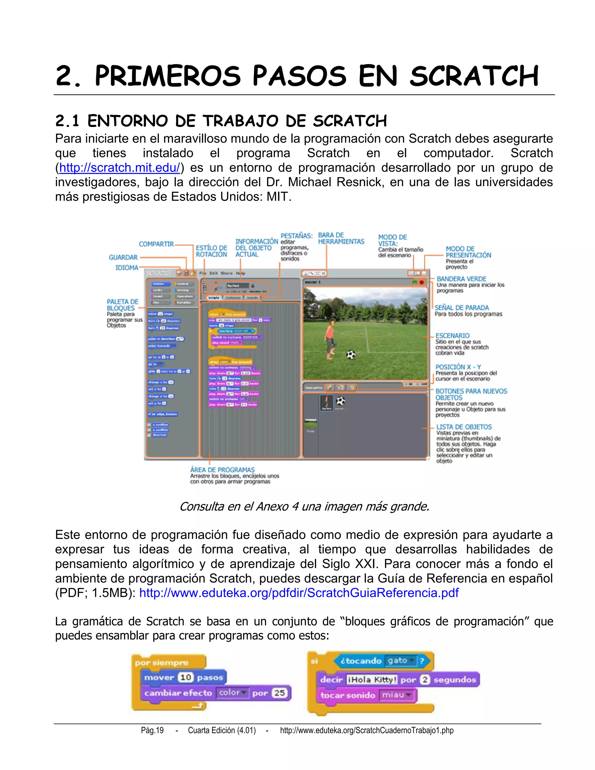 2. PRIMEROS PASOS EN SCRATCH
2.1 ENTORNO DE TRABAJO DE SCRATCH
Para iniciarte en el maravilloso mundo de la programación con Scratch debes asegurarte
que tienes instalado el programa Scratch en el computador. Scratch
(http://scratch.mit.edu/) es un entorno de programación desarrollado por un grupo de
investigadores, bajo la dirección del Dr. Michael Resnick, en una de las universidades
más prestigiosas de Estados Unidos: MIT.




                            Consulta en el Anexo 4 una imagen más grande.

Este entorno de programación fue diseñado como medio de expresión para ayudarte a
expresar tus ideas de forma creativa, al tiempo que desarrollas habilidades de
pensamiento algorítmico y de aprendizaje del Siglo XXI. Para conocer más a fondo el
ambiente de programación Scratch, puedes descargar la Guía de Referencia en español
(PDF; 1.5MB): http://www.eduteka.org/pdfdir/ScratchGuiaReferencia.pdf

La gramática de Scratch se basa en un conjunto de “bloques gráficos de programación” que
puedes ensamblar para crear programas como estos:




               Pág.19   -    Cuarta Edición (4.01)   -   http://www.eduteka.org/ScratchCuadernoTrabajo1.php
 