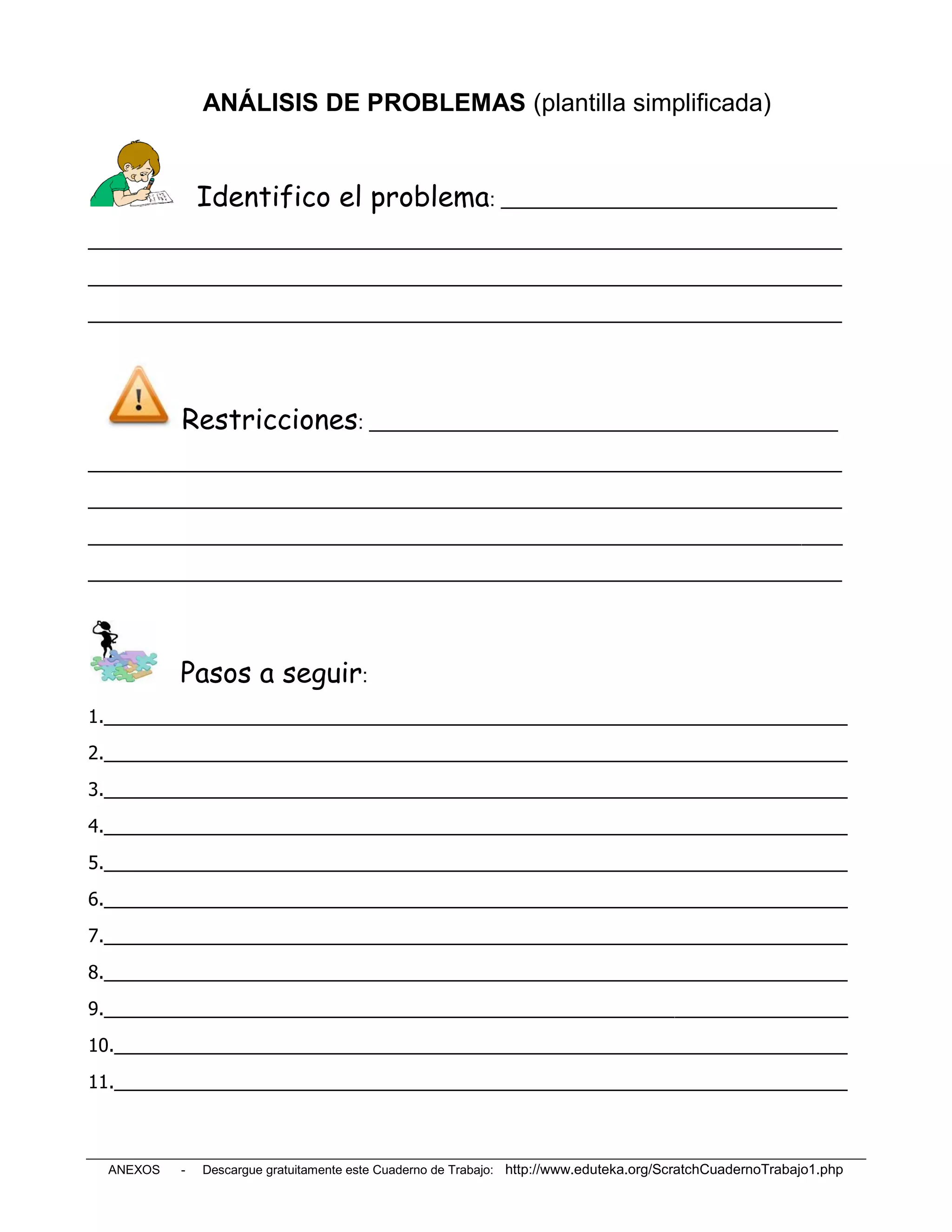 ANÁLISIS DE PROBLEMAS (plantilla simplificada)


              Identifico el problema: _________________________________
__________________________________________________________________________
__________________________________________________________________________
__________________________________________________________________________




          Restricciones: ______________________________________________
__________________________________________________________________________
__________________________________________________________________________
__________________________________________________________________________
__________________________________________________________________________




          Pasos a seguir:
1._________________________________________________________________________
2._________________________________________________________________________
3._________________________________________________________________________
4._________________________________________________________________________
5._________________________________________________________________________
6._________________________________________________________________________
7._________________________________________________________________________
8._________________________________________________________________________
9._________________________________________________________________________
10.________________________________________________________________________
11.________________________________________________________________________



 ANEXOS   -   Descargue gratuitamente este Cuaderno de Trabajo: http://www.eduteka.org/ScratchCuadernoTrabajo1.php
 