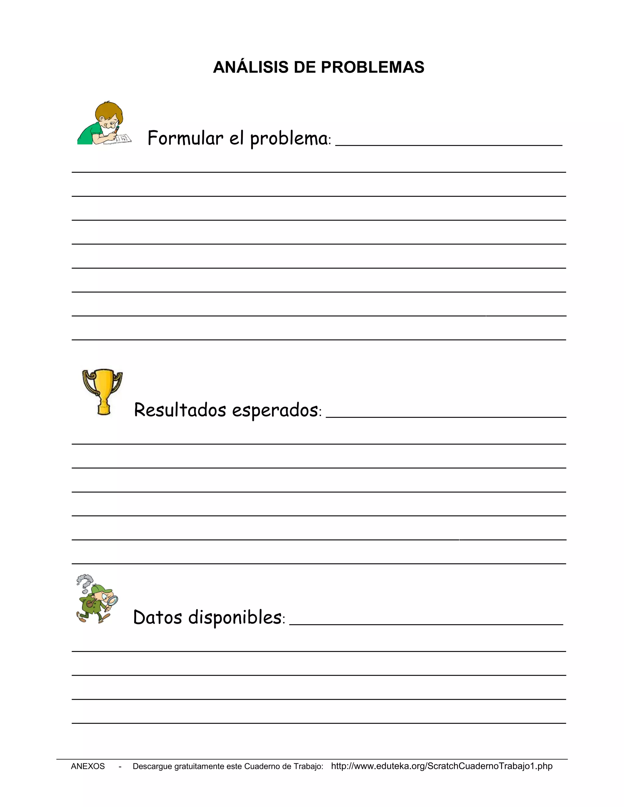 ANÁLISIS DE PROBLEMAS



                Formular el problema: __________________________________
__________________________________________________________________________
__________________________________________________________________________
__________________________________________________________________________
__________________________________________________________________________
__________________________________________________________________________
__________________________________________________________________________
__________________________________________________________________________
__________________________________________________________________________




             Resultados esperados: ____________________________________
__________________________________________________________________________
__________________________________________________________________________
__________________________________________________________________________
__________________________________________________________________________
__________________________________________________________________________
__________________________________________________________________________



             Datos disponibles: _________________________________________
__________________________________________________________________________
__________________________________________________________________________
__________________________________________________________________________
__________________________________________________________________________


ANEXOS   -   Descargue gratuitamente este Cuaderno de Trabajo: http://www.eduteka.org/ScratchCuadernoTrabajo1.php
 