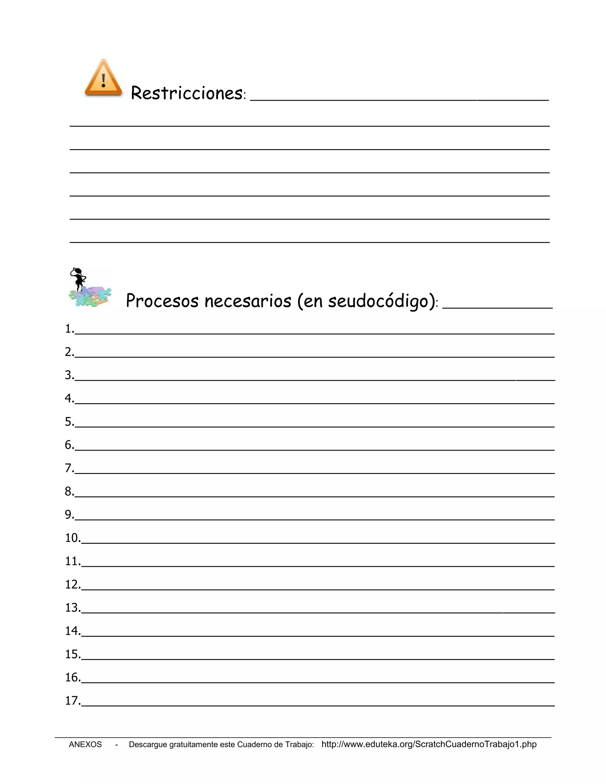 Restricciones: ______________________________________________
__________________________________________________________________________
__________________________________________________________________________
__________________________________________________________________________
__________________________________________________________________________
__________________________________________________________________________
__________________________________________________________________________




             Procesos necesarios (en seudocódigo): _________________
1.__________________________________________________________________________
2.__________________________________________________________________________
3.__________________________________________________________________________
4.__________________________________________________________________________
5.__________________________________________________________________________
6.__________________________________________________________________________
7.__________________________________________________________________________
8.__________________________________________________________________________
9.__________________________________________________________________________
10._________________________________________________________________________
11._________________________________________________________________________
12._________________________________________________________________________
13._________________________________________________________________________
14._________________________________________________________________________
15._________________________________________________________________________
16._________________________________________________________________________
17._________________________________________________________________________


ANEXOS   -   Descargue gratuitamente este Cuaderno de Trabajo: http://www.eduteka.org/ScratchCuadernoTrabajo1.php
 