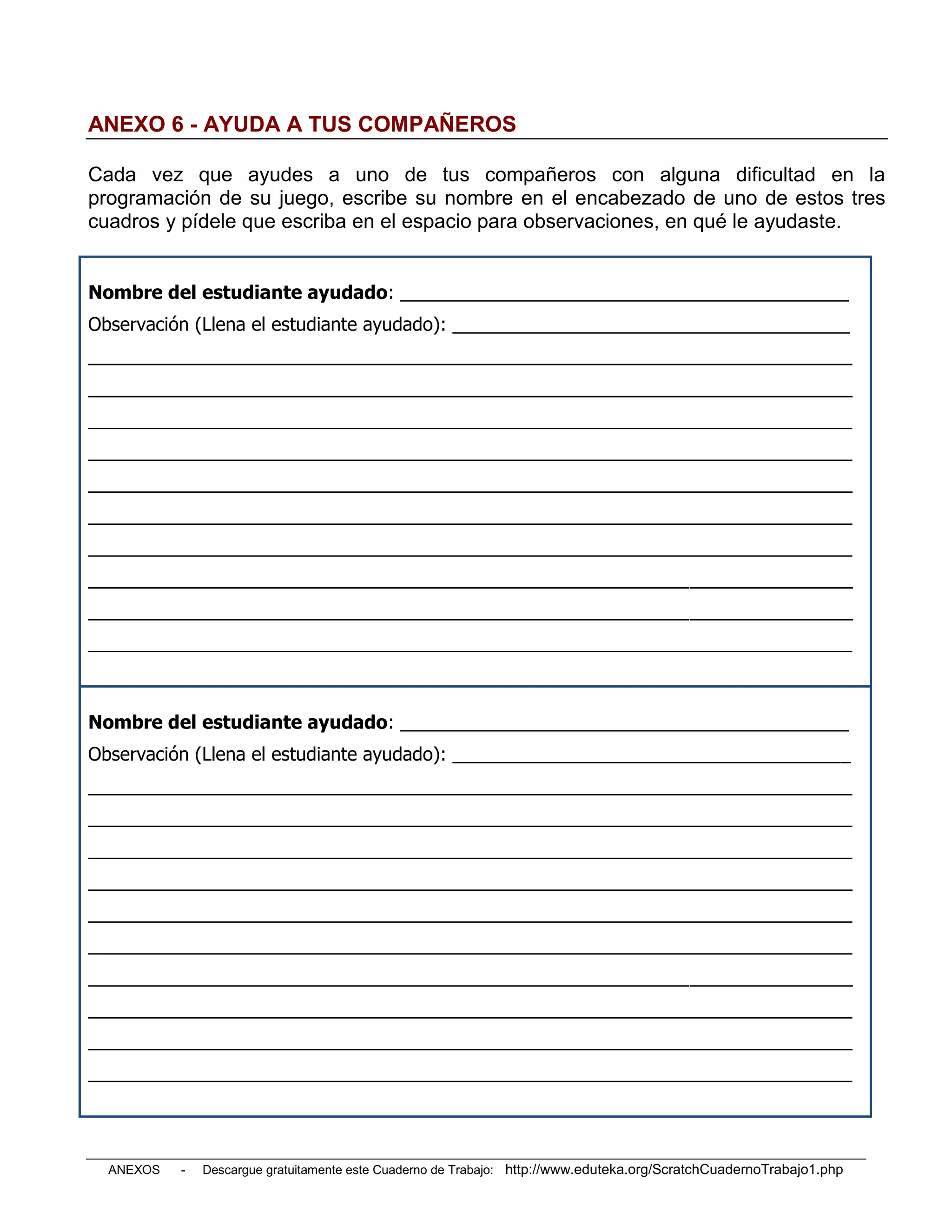 ANEXO 6 - AYUDA A TUS COMPAÑEROS

Cada vez que ayudes a uno de tus compañeros con alguna dificultad en la
programación de su juego, escribe su nombre en el encabezado de uno de estos tres
cuadros y pídele que escriba en el espacio para observaciones, en qué le ayudaste.


Nombre del estudiante ayudado: ____________________________________________
Observación (Llena el estudiante ayudado): _______________________________________
___________________________________________________________________________
___________________________________________________________________________
___________________________________________________________________________
___________________________________________________________________________
___________________________________________________________________________
___________________________________________________________________________
___________________________________________________________________________
___________________________________________________________________________
___________________________________________________________________________
___________________________________________________________________________



Nombre del estudiante ayudado: ____________________________________________
Observación (Llena el estudiante ayudado): _______________________________________
___________________________________________________________________________
___________________________________________________________________________
___________________________________________________________________________
___________________________________________________________________________
___________________________________________________________________________
___________________________________________________________________________
___________________________________________________________________________
___________________________________________________________________________
___________________________________________________________________________
___________________________________________________________________________




  ANEXOS   -   Descargue gratuitamente este Cuaderno de Trabajo: http://www.eduteka.org/ScratchCuadernoTrabajo1.php
 