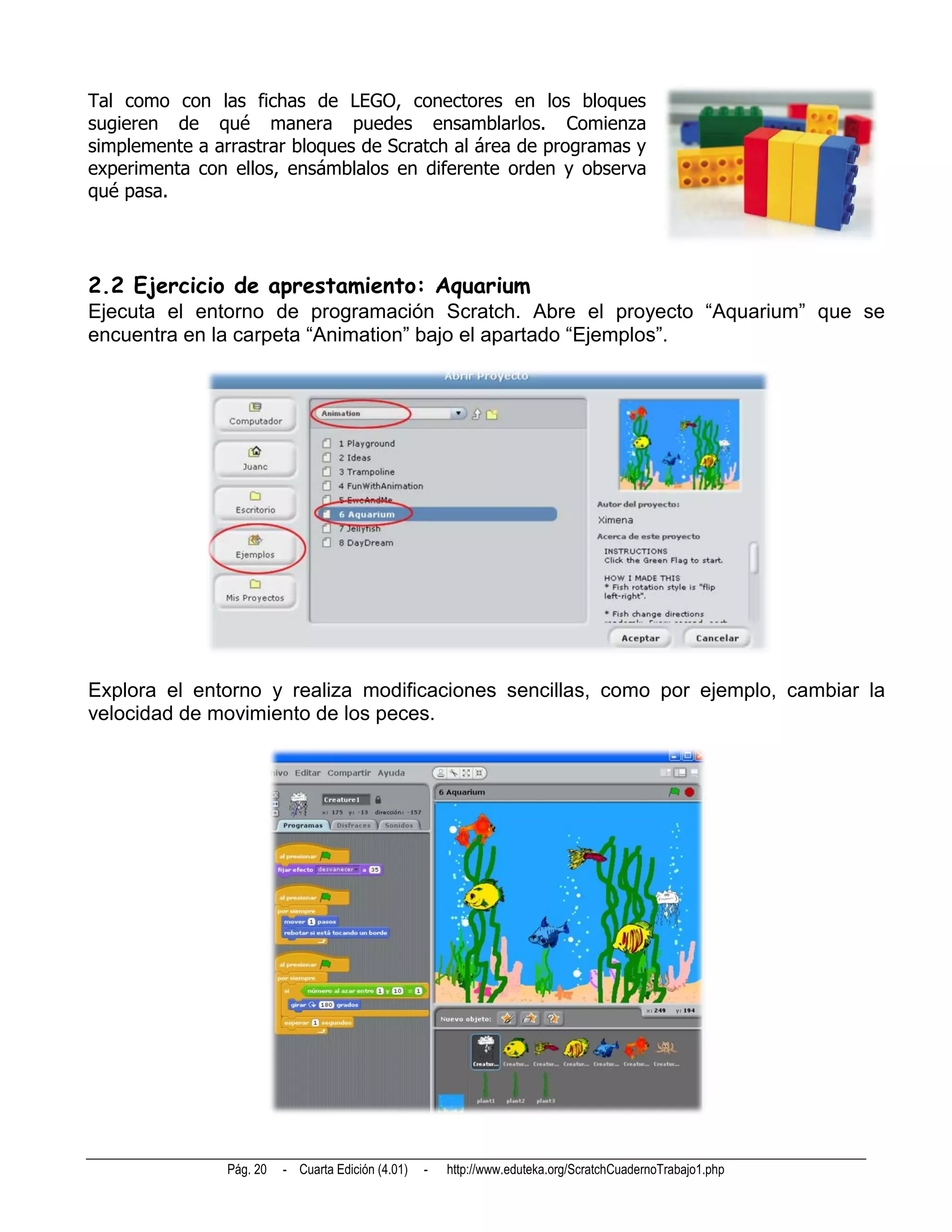 Tal como con las fichas de LEGO, conectores en los bloques
sugieren de qué manera puedes ensamblarlos. Comienza
simplemente a arrastrar bloques de Scratch al área de programas y
experimenta con ellos, ensámblalos en diferente orden y observa
qué pasa.




2.2 Ejercicio de aprestamiento: Aquarium
Ejecuta el entorno de programación Scratch. Abre el proyecto “Aquarium” que se
encuentra en la carpeta “Animation” bajo el apartado “Ejemplos”.




Explora el entorno y realiza modificaciones sencillas, como por ejemplo, cambiar la
velocidad de movimiento de los peces.




                Pág. 20   - Cuarta Edición (4.01)   -   http://www.eduteka.org/ScratchCuadernoTrabajo1.php
 