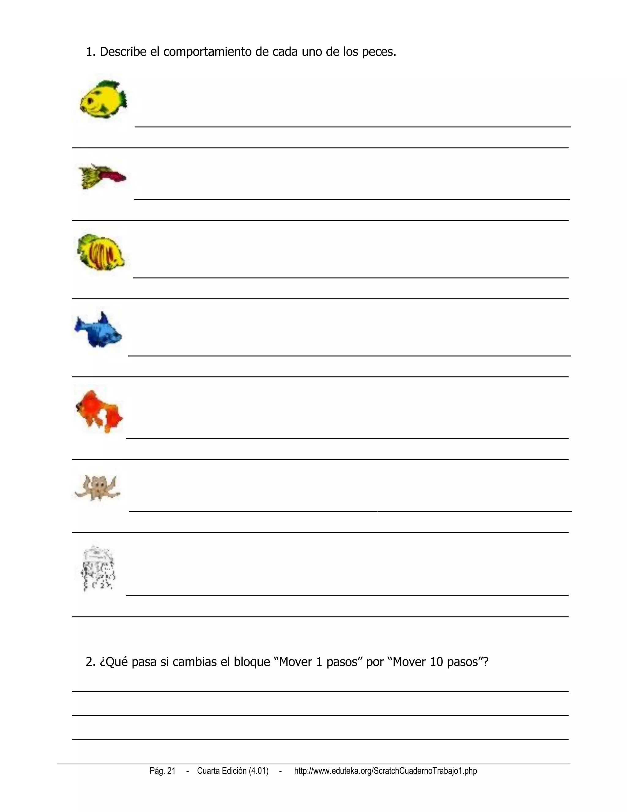1. Describe el comportamiento de cada uno de los peces.




         _________________________________________________________________
__________________________________________________________________________



         _________________________________________________________________
__________________________________________________________________________



         _________________________________________________________________
__________________________________________________________________________



        __________________________________________________________________
__________________________________________________________________________




        __________________________________________________________________
__________________________________________________________________________



        __________________________________________________________________
__________________________________________________________________________




        __________________________________________________________________
__________________________________________________________________________



 2. ¿Qué pasa si cambias el bloque “Mover 1 pasos” por “Mover 10 pasos”?
__________________________________________________________________________
__________________________________________________________________________
__________________________________________________________________________

            Pág. 21   - Cuarta Edición (4.01)   -   http://www.eduteka.org/ScratchCuadernoTrabajo1.php
 