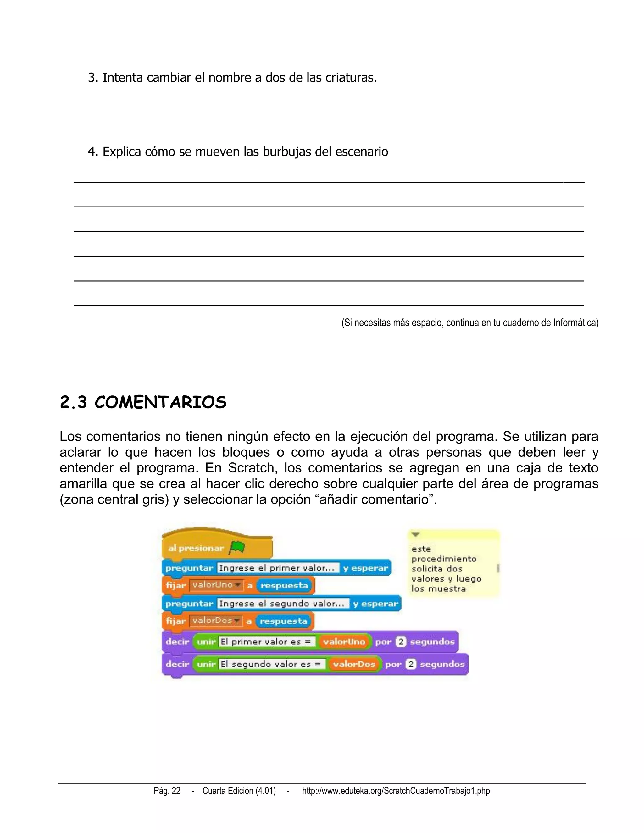 3. Intenta cambiar el nombre a dos de las criaturas.




    4. Explica cómo se mueven las burbujas del escenario
  __________________________________________________________________________
  __________________________________________________________________________
  __________________________________________________________________________
  __________________________________________________________________________
  __________________________________________________________________________
  __________________________________________________________________________
                                                                 (Si necesitas más espacio, continua en tu cuaderno de Informática)




2.3 COMENTARIOS
Los comentarios no tienen ningún efecto en la ejecución del programa. Se utilizan para
aclarar lo que hacen los bloques o como ayuda a otras personas que deben leer y
entender el programa. En Scratch, los comentarios se agregan en una caja de texto
amarilla que se crea al hacer clic derecho sobre cualquier parte del área de programas
(zona central gris) y seleccionar la opción “añadir comentario”.




               Pág. 22   - Cuarta Edición (4.01)   -   http://www.eduteka.org/ScratchCuadernoTrabajo1.php
 