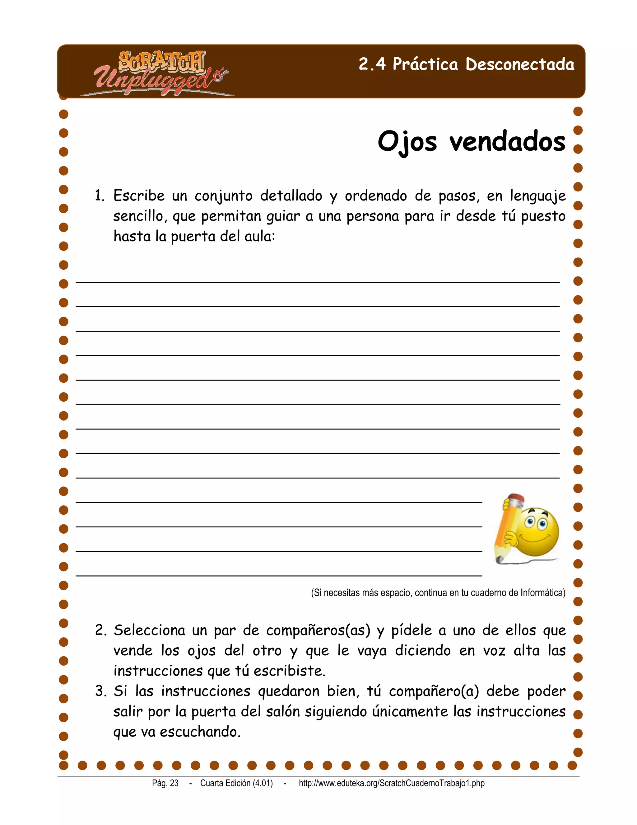 2.4 Práctica Desconectada



                                                                        Ojos vendados
  1. Escribe un conjunto detallado y ordenado de pasos, en lenguaje
     sencillo, que permitan guiar a una persona para ir desde tú puesto
     hasta la puerta del aula:

_______________________________________________________________________
_______________________________________________________________________
_______________________________________________________________________
_______________________________________________________________________
_______________________________________________________________________
_______________________________________________________________________
_______________________________________________________________________
_______________________________________________________________________
_______________________________________________________________________
_____________________________________________________________________
_____________________________________________________________________
_____________________________________________________________________
_____________________________________________________________________
                                                      (Si necesitas más espacio, continua en tu cuaderno de Informática)


  2. Selecciona un par de compañeros(as) y pídele a uno de ellos que
     vende los ojos del otro y que le vaya diciendo en voz alta las
     instrucciones que tú escribiste.
  3. Si las instrucciones quedaron bien, tú compañero(a) debe poder
     salir por la puerta del salón siguiendo únicamente las instrucciones
     que va escuchando.


           Pág. 23   - Cuarta Edición (4.01)   -   http://www.eduteka.org/ScratchCuadernoTrabajo1.php
 