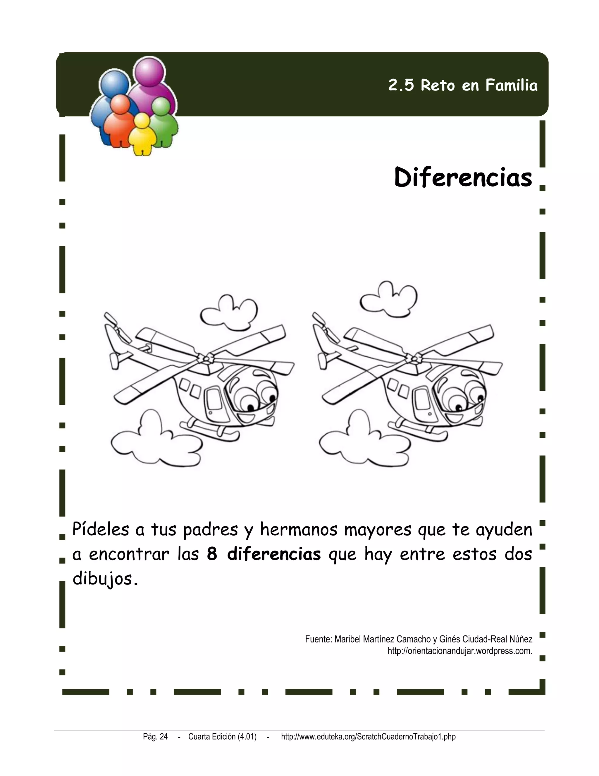 2.5 Reto en Familia




                                                                                Diferencias




Pídeles a tus padres y hermanos mayores que te ayuden
a encontrar las 8 diferencias que hay entre estos dos
dibujos.


                                                      Fuente: Maribel Martínez Camacho y Ginés Ciudad-Real Núñez
                                                                            http://orientacionandujar.wordpress.com.




        Pág. 24   - Cuarta Edición (4.01)   -   http://www.eduteka.org/ScratchCuadernoTrabajo1.php
 