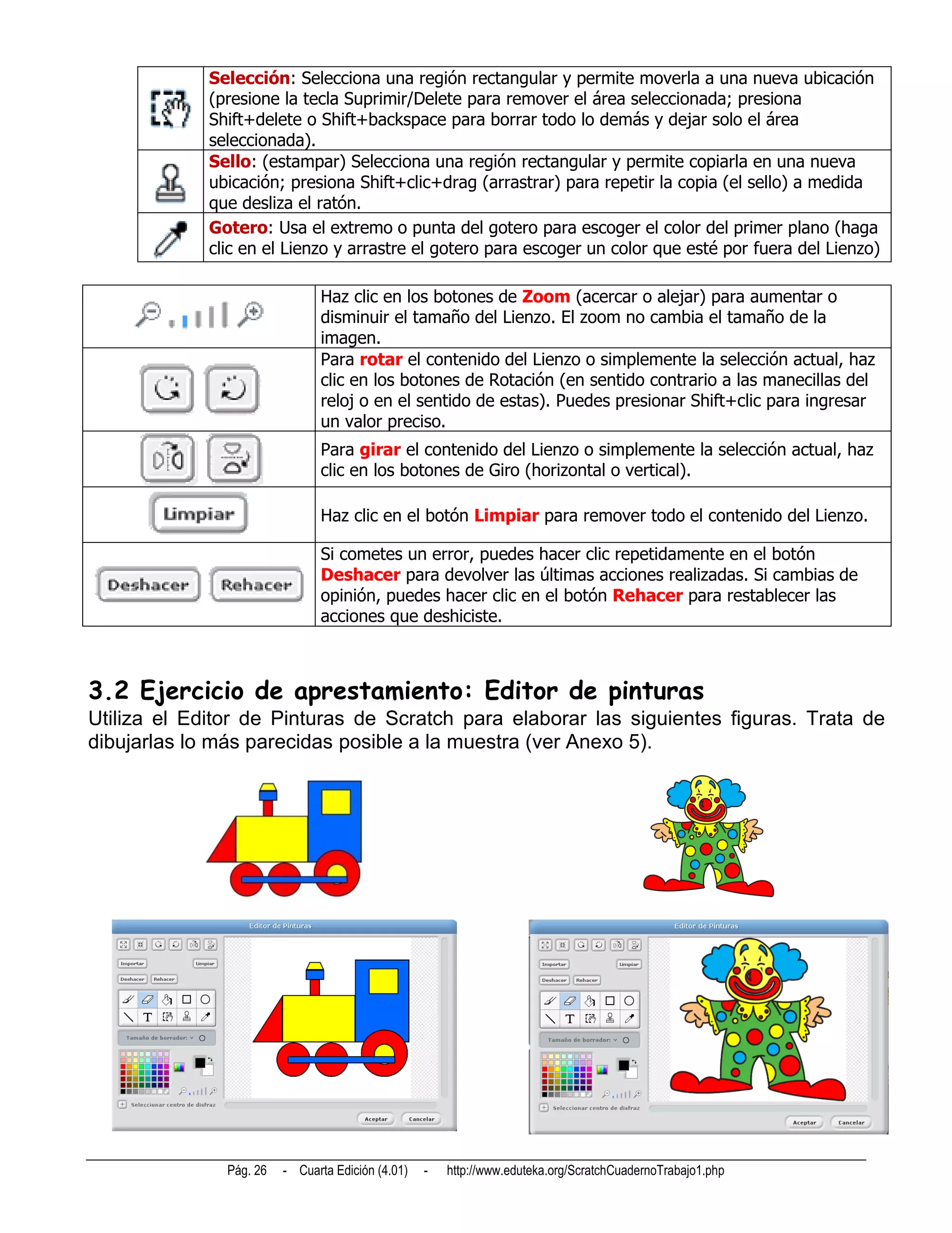 Selección: Selecciona una región rectangular y permite moverla a una nueva ubicación
             (presione la tecla Suprimir/Delete para remover el área seleccionada; presiona
             Shift+delete o Shift+backspace para borrar todo lo demás y dejar solo el área
             seleccionada).
             Sello: (estampar) Selecciona una región rectangular y permite copiarla en una nueva
             ubicación; presiona Shift+clic+drag (arrastrar) para repetir la copia (el sello) a medida
             que desliza el ratón.
             Gotero: Usa el extremo o punta del gotero para escoger el color del primer plano (haga
             clic en el Lienzo y arrastre el gotero para escoger un color que esté por fuera del Lienzo)

                               Haz clic en los botones de Zoom (acercar o alejar) para aumentar o
                               disminuir el tamaño del Lienzo. El zoom no cambia el tamaño de la
                               imagen.
                               Para rotar el contenido del Lienzo o simplemente la selección actual, haz
                               clic en los botones de Rotación (en sentido contrario a las manecillas del
                               reloj o en el sentido de estas). Puedes presionar Shift+clic para ingresar
                               un valor preciso.
                               Para girar el contenido del Lienzo o simplemente la selección actual, haz
                               clic en los botones de Giro (horizontal o vertical).

                               Haz clic en el botón Limpiar para remover todo el contenido del Lienzo.

                               Si cometes un error, puedes hacer clic repetidamente en el botón
                               Deshacer para devolver las últimas acciones realizadas. Si cambias de
                               opinión, puedes hacer clic en el botón Rehacer para restablecer las
                               acciones que deshiciste.



3.2 Ejercicio de aprestamiento: Editor de pinturas
Utiliza el Editor de Pinturas de Scratch para elaborar las siguientes figuras. Trata de
dibujarlas lo más parecidas posible a la muestra (ver Anexo 5).




               Pág. 26   - Cuarta Edición (4.01)   -   http://www.eduteka.org/ScratchCuadernoTrabajo1.php
 