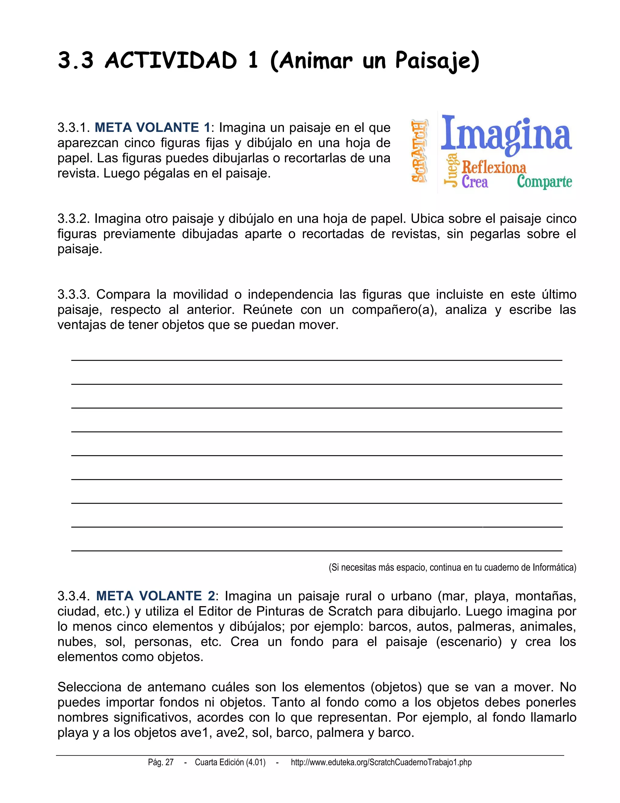 3.3 ACTIVIDAD 1 (Animar un Paisaje)

3.3.1. META VOLANTE 1: Imagina un paisaje en el que
aparezcan cinco figuras fijas y dibújalo en una hoja de
papel. Las figuras puedes dibujarlas o recortarlas de una
revista. Luego pégalas en el paisaje.


3.3.2. Imagina otro paisaje y dibújalo en una hoja de papel. Ubica sobre el paisaje cinco
figuras previamente dibujadas aparte o recortadas de revistas, sin pegarlas sobre el
paisaje.


3.3.3. Compara la movilidad o independencia las figuras que incluiste en este último
paisaje, respecto al anterior. Reúnete con un compañero(a), analiza y escribe las
ventajas de tener objetos que se puedan mover.

  __________________________________________________________________________
  __________________________________________________________________________
  __________________________________________________________________________
  __________________________________________________________________________
  __________________________________________________________________________
  __________________________________________________________________________
  __________________________________________________________________________
  __________________________________________________________________________
  __________________________________________________________________________
                                                                 (Si necesitas más espacio, continua en tu cuaderno de Informática)

3.3.4. META VOLANTE 2: Imagina un paisaje rural o urbano (mar, playa, montañas,
ciudad, etc.) y utiliza el Editor de Pinturas de Scratch para dibujarlo. Luego imagina por
lo menos cinco elementos y dibújalos; por ejemplo: barcos, autos, palmeras, animales,
nubes, sol, personas, etc. Crea un fondo para el paisaje (escenario) y crea los
elementos como objetos.

Selecciona de antemano cuáles son los elementos (objetos) que se van a mover. No
puedes importar fondos ni objetos. Tanto al fondo como a los objetos debes ponerles
nombres significativos, acordes con lo que representan. Por ejemplo, al fondo llamarlo
playa y a los objetos ave1, ave2, sol, barco, palmera y barco.

               Pág. 27   - Cuarta Edición (4.01)   -   http://www.eduteka.org/ScratchCuadernoTrabajo1.php
 