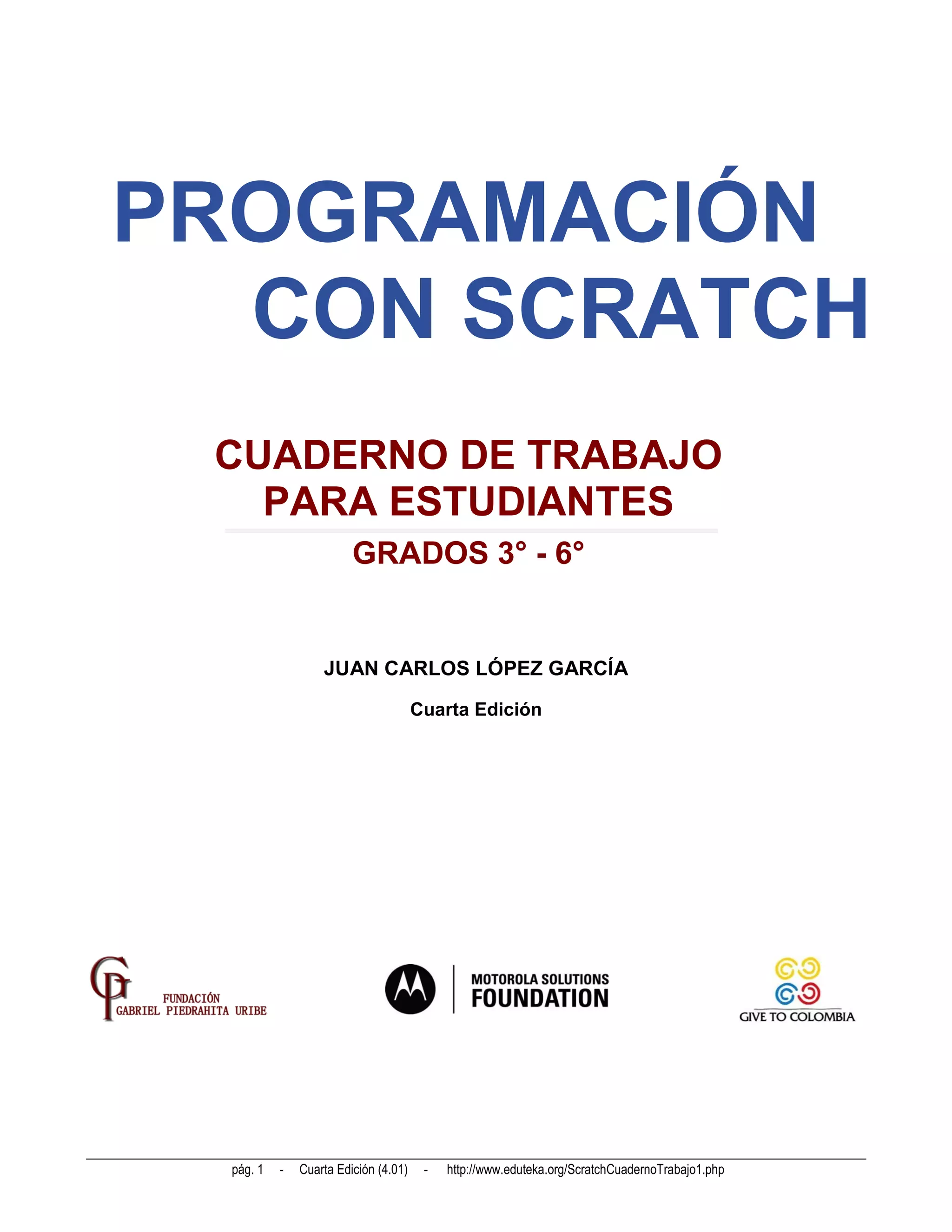 PROGRAMACIÓN
  CON SCRATCH
 CUADERNO DE TRABAJO
   PARA ESTUDIANTES
                         GRADOS 3° - 6°


                   JUAN CARLOS LÓPEZ GARCÍA

                                       Cuarta Edición




  pág. 1   -   Cuarta Edición (4.01)    -   http://www.eduteka.org/ScratchCuadernoTrabajo1.php
 